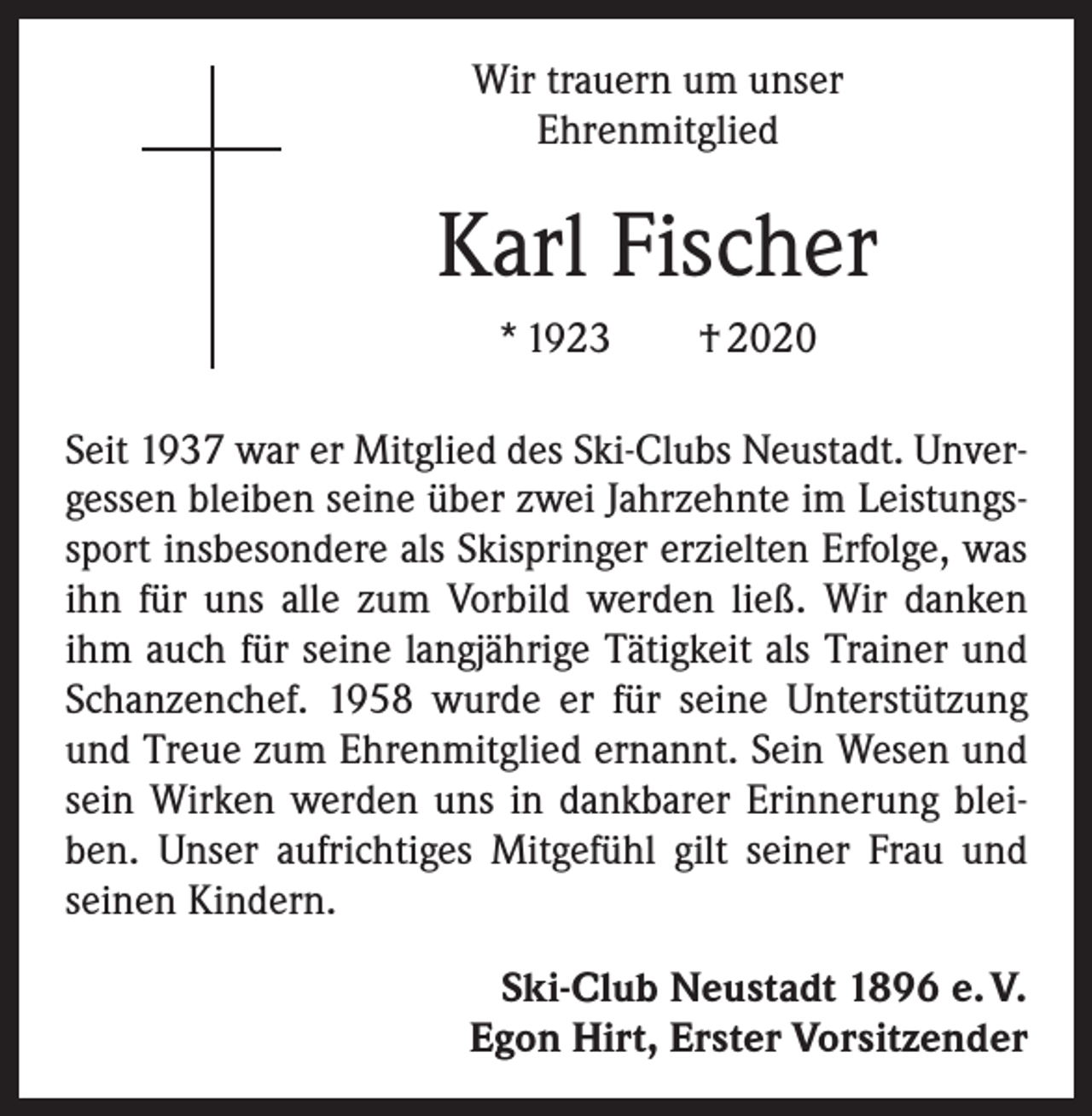 <p>Wir trauern um unser<br />Ehrenmitglied</p><p>Karl Fischer<br />* 1923 † 2020<br />Seit 1937 war er Mitglied des Ski-Clubs Neustadt. Unvergessen bleiben seine über zwei Jahrzehnte im Leistungssport insbesondere als Skispringer erzielten Erfolge, was<br />ihn für uns alle zum Vorbild werden ließ. Wir danken<br />ihm auch für seine langjährige Tätigkeit als Trainer und<br />Schanzenchef. 1958 wurde er für seine Unterstützung<br />und Treue zum Ehrenmitglied ernannt. Sein Wesen und<br />sein Wirken werden uns in dankbarer Erinnerung bleiben. Unser aufrichtiges Mitgefühl gilt seiner Frau und<br />seinen Kindern.<br />Ski-Club Neustadt 1896 e. V.<br />Egon Hirt, Erster Vorsitzender</p>