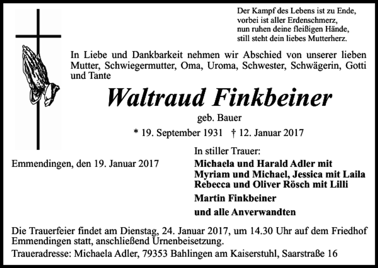 <p>Der Kampf des Lebens ist zu Ende,<br />vorbei ist aller Erdenschmerz,<br />nun ruhen deine fleißigen Hände,<br />still steht dein liebes Mutterherz.</p><p>In Liebe und Dankbarkeit nehmen wir Abschied von unserer lieben<br />Mutter, Schwiegermutter, Oma, Uroma, Schwester, Schwägerin, Gotti<br />und Tante</p><p>Waltraud Finkbeiner<br />geb. Bauer<br />* 19. September 1931 † 12. Januar 2017<br />Emmendingen, den 19. Januar 2017</p><p>In stiller Trauer:<br />Michaela und Harald Adler mit<br />Myriam und Michael, Jessica mit Laila<br />Rebecca und Oliver Rösch mit Lilli<br />Martin Finkbeiner<br />und alle Anverwandten</p><p>Die Trauerfeier findet am Dienstag, 24. Januar 2017, um 14.30 Uhr auf dem Friedhof<br />Emmendingen statt, anschließend Urnenbeisetzung.<br />Traueradresse: Michaela Adler, 79353 Bahlingen am Kaiserstuhl, Saarstraße 16</p>