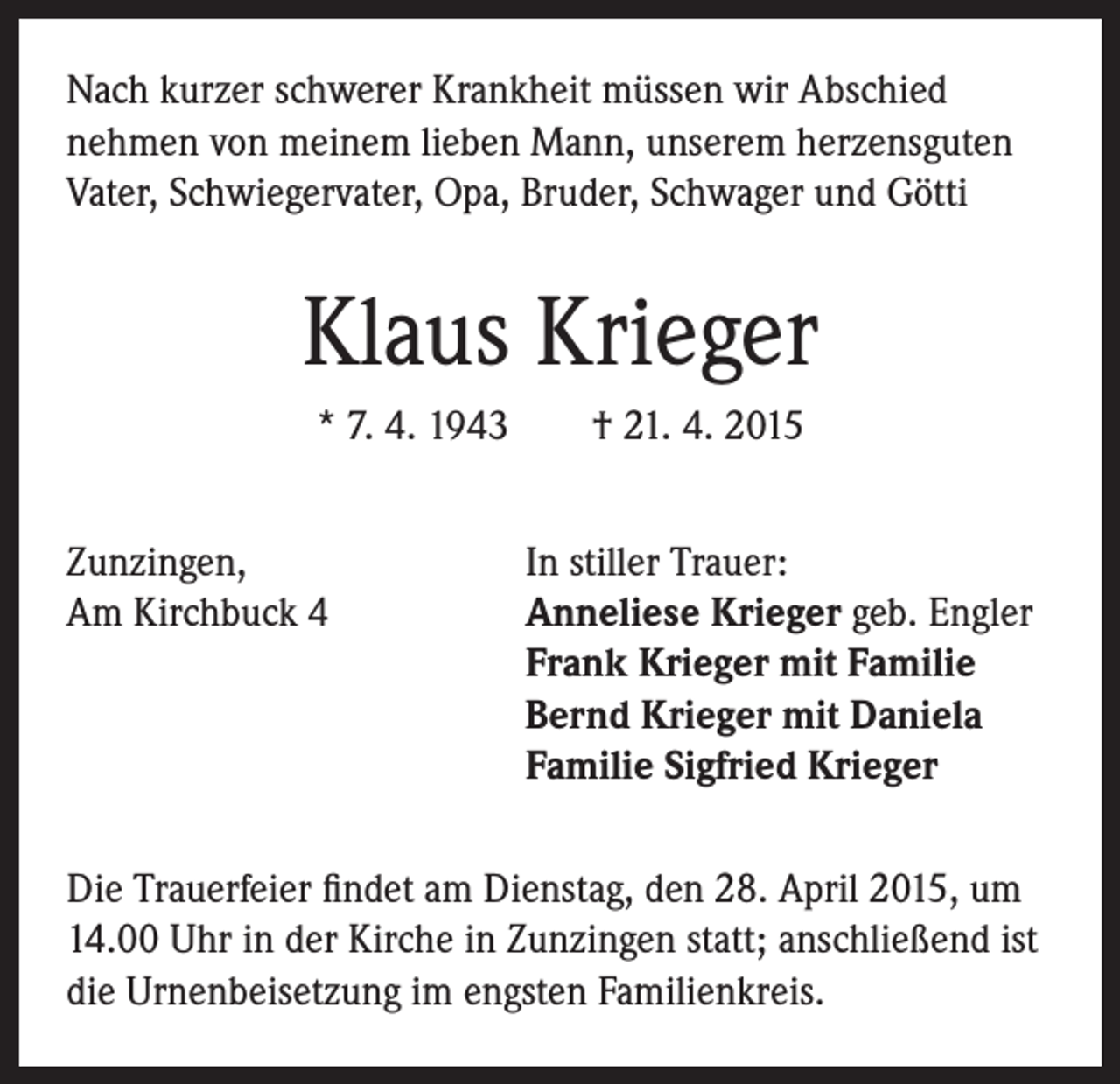 <p>Nach kurzer schwerer Krankheit müssen wir Abschied<br />nehmen von meinem lieben Mann, unserem herzensguten<br />Vater, Schwiegervater, Opa, Bruder, Schwager und Götti</p><p>Klaus Krieger<br />* 7. 4. 1943 † 21. 4. 2015<br />Zunzingen,<br />In stiller Trauer:<br />Am Kirchbuck 4 Anneliese Krieger geb. Engler<br />Frank Krieger mit Familie<br />Bernd Krieger mit Daniela<br />Familie Sigfried Krieger<br />Die Trauerfeier findet am Dienstag, den 28. April 2015, um<br />14.00 Uhr in der Kirche in Zunzingen statt; anschließend ist<br />die Urnenbeisetzung im engsten Familienkreis.</p>