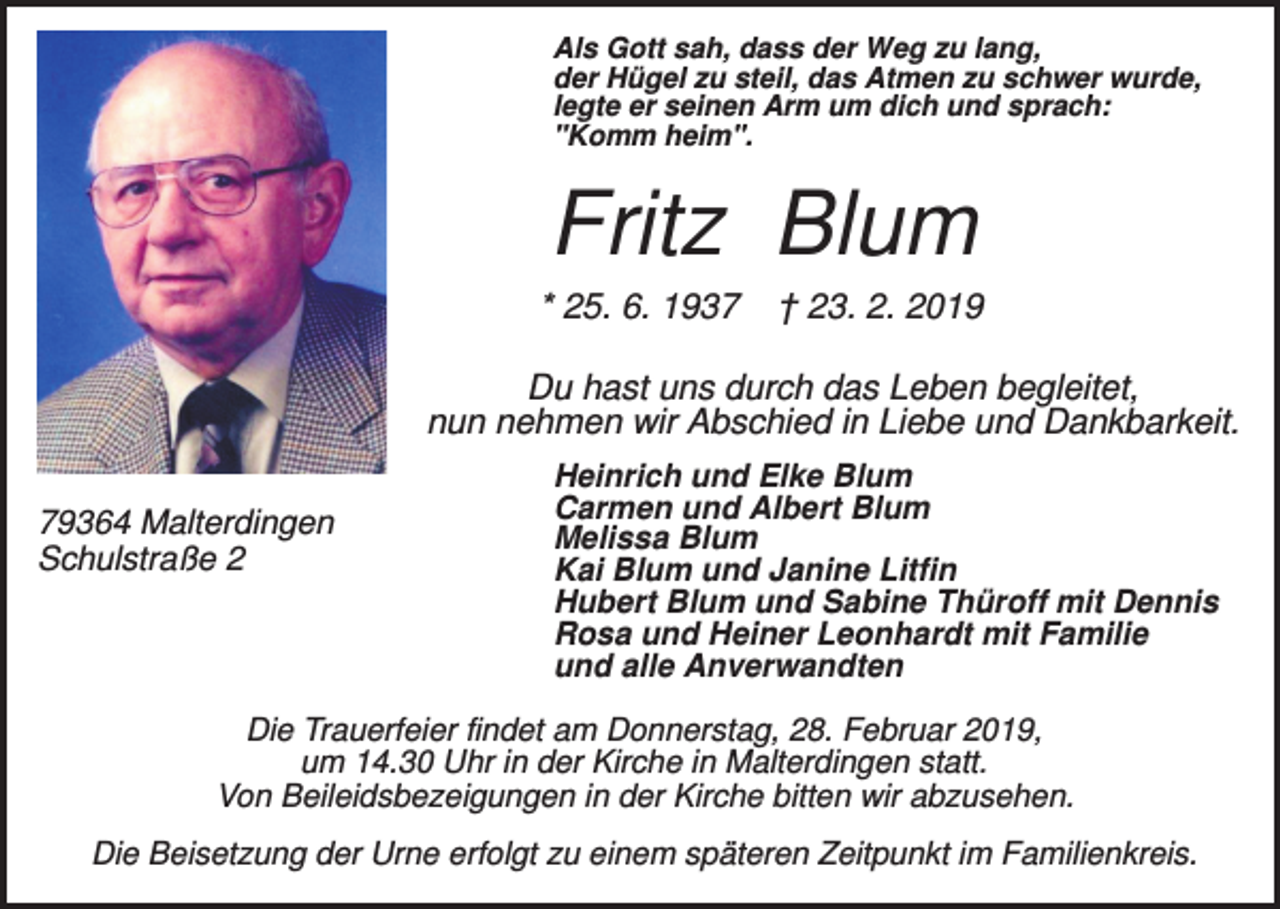 <p>Als Gott sah, dass der Weg zu lang,<br />der Hügel zu steil, das Atmen zu schwer wurde,<br />legte er seinen Arm um dich und sprach:<br />"Komm heim".</p><p>Fritz Blum<br />* 25. 6. 1937</p><p>† 23. 2. 2019</p><p>Du hast uns durch das Leben begleitet,<br />nun nehmen wir Abschied in Liebe und Dankbarkeit.<br />79364 Malterdingen<br />Schulstraße 2</p><p>Heinrich und Elke Blum<br />Carmen und Albert Blum<br />Melissa Blum<br />Kai Blum und Janine Litfin<br />Hubert Blum und Sabine Thüroff mit Dennis<br />Rosa und Heiner Leonhardt mit Familie<br />und alle Anverwandten</p><p>Die Trauerfeier findet am Donnerstag, 28. Februar 2019,<br />um 14.30 Uhr in der Kirche in Malterdingen statt.<br />Von Beileidsbezeigungen in der Kirche bitten wir abzusehen.<br />Die Beisetzung der Urne erfolgt zu einem späteren Zeitpunkt im Familienkreis.</p>