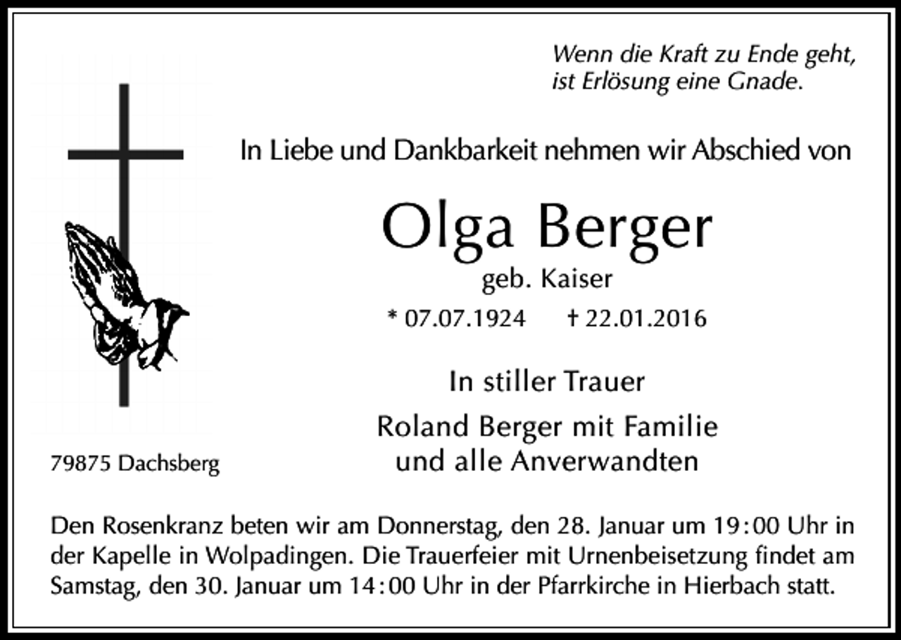 <p>Wenn die Kraft zu Ende geht,<br />ist Erlösung eine Gnade.</p><p>In Liebe und Dankbarkeit nehmen wir Abschied von</p><p>Olga Berger<br />geb. Kaiser</p><p>* 07.07.1924</p><p>† 22.01.2016</p><p>In stiller Trauer<br />79875 Dachsberg</p><p>Roland Berger mit Familie<br />und alle Anverwandten</p><p>Den Rosenkranz beten wir am Donnerstag, den 28. Januar um 19 : 00 Uhr in<br />der Kapelle in Wolpadingen. Die Trauerfeier mit Urnenbeisetzung findet am<br />Samstag, den 30. Januar um 14 : 00 Uhr in der Pfarrkirche in Hierbach statt.</p>