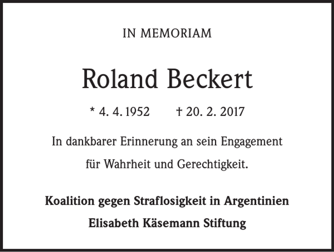 <p>IN MEMORIAM</p><p>Roland Beckert<br />* 4. 4. 1952 † 20. 2. 2017<br />In dankbarer Erinnerung an sein Engagement<br />für Wahrheit und Gerechtigkeit.<br />Koalition gegen Straflosigkeit in Argentinien<br />Elisabeth Käsemann Stiftung</p>