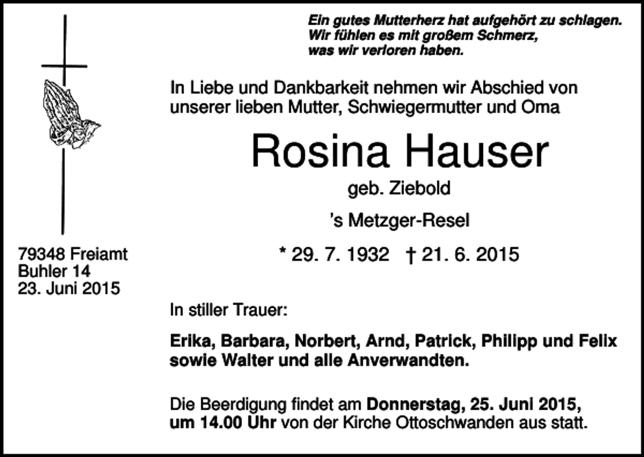 <p>Ein gutes Mutterherz hat aufgehört zu schlagen.<br />Wir fühlen es mit großem Schmerz,<br />was wir verloren haben.</p><p>In Liebe und Dankbarkeit nehmen wir Abschied von<br />unserer lieben Mutter, Schwiegermutter und Oma</p><p>Rosina Hauser<br />geb. Ziebold<br />’s Metzger-Resel<br />79348 Freiamt<br />Buhler 14<br />23. Juni 2015</p><p>* 29. 7. 1932 † 21. 6. 2015<br />In stiller Trauer:<br />Erika, Barbara, Norbert, Arnd, Patrick, Philipp und Felix<br />sowie Walter und alle Anverwandten.<br />Die Beerdigung findet am Donnerstag, 25. Juni 2015,<br />um 14.00 Uhr von der Kirche Ottoschwanden aus statt.</p>