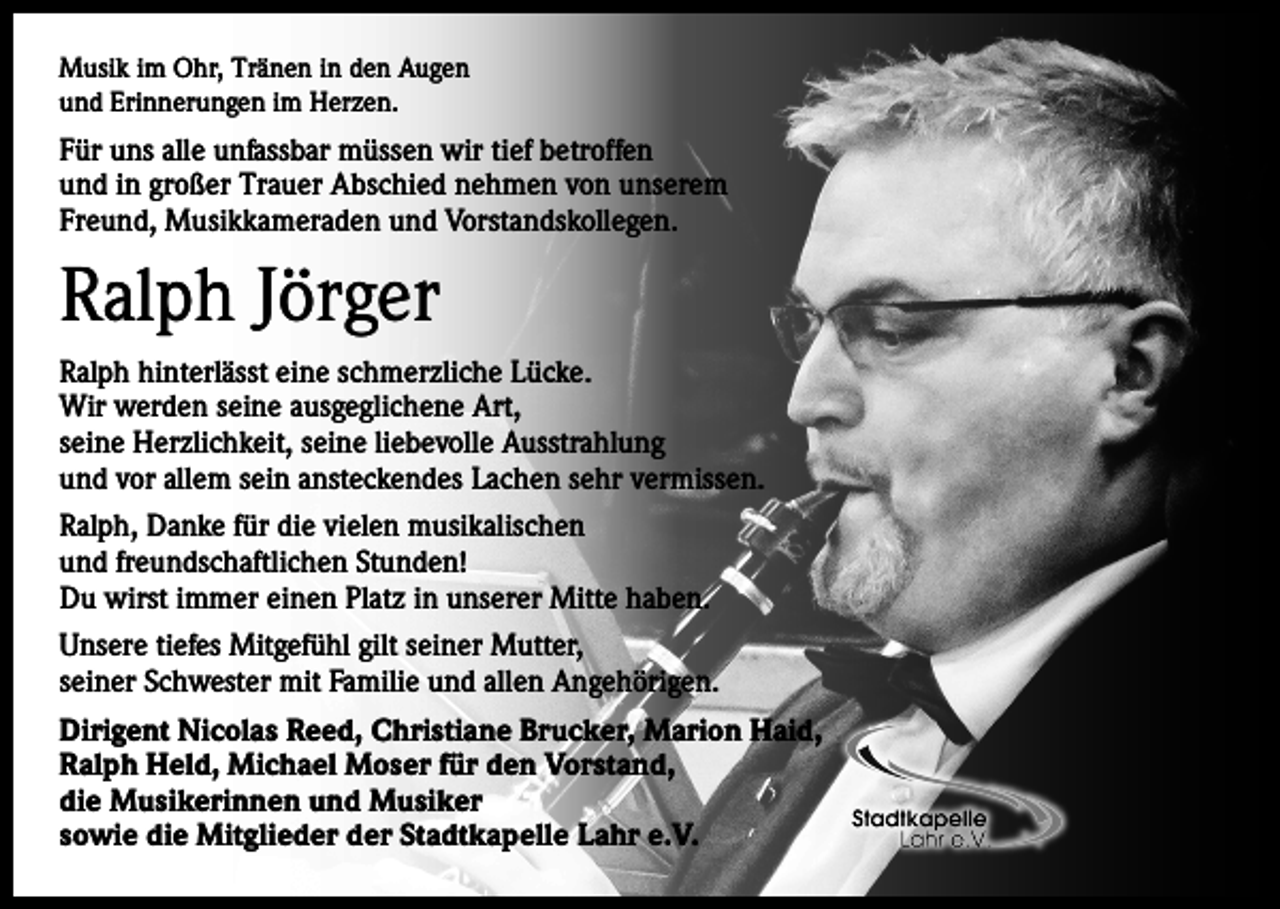 <p>Musik im Ohr, Tränen in den Augen<br />und Erinnerungen im Herzen.</p><p>Für uns alle unfassbar müssen wir tief betroffen<br />und in großer Trauer Abschied nehmen von unserem<br />Freund, Musikkameraden und Vorstandskollegen.</p><p>Ralph Jörger<br />Ralph hinterlässt eine schmerzliche Lücke.<br />Wir werden seine ausgeglichene Art,<br />seine Herzlichkeit, seine liebevolle Ausstrahlung<br />und vor allem sein ansteckendes Lachen sehr vermissen.<br />Ralph, Danke für die vielen musikalischen<br />und freundschaftlichen Stunden!<br />Du wirst immer einen Platz in unserer Mitte haben.<br />Unsere tiefes Mitgefühl gilt seiner Mutter,<br />seiner Schwester mit Familie und allen Angehörigen.<br />Dirigent Nicolas Reed, Christiane Brucker, Marion Haid,<br />Ralph Held, Michael Moser für den Vorstand,<br />die Musikerinnen und Musiker<br />sowie die Mitglieder der Stadtkapelle Lahr e.V.</p>