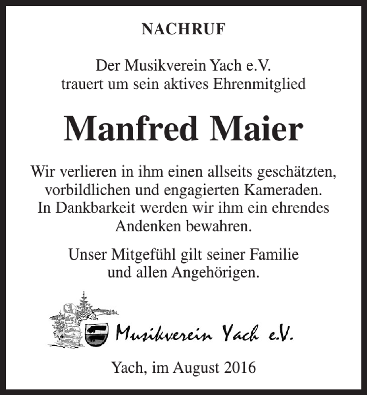 <p>Nachruf<br />Der Musikverein Yach e.V.<br />trauert um sein aktives Ehrenmitglied</p><p>Manfred Maier<br />Wir verlieren in ihm einen allseits geschätzten,<br />vorbildlichen und engagierten Kameraden.<br />In Dankbarkeit werden wir ihm ein ehrendes<br />Andenken bewahren.<br />Unser Mitgefühl gilt seiner Familie<br />und allen Angehörigen.</p><p>Yach, im August 2016</p>