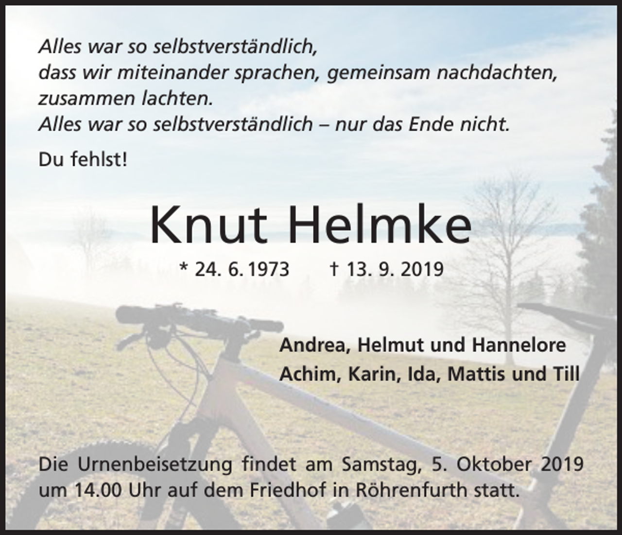 <p>Alles war so selbstverständlich,<br />dass wir miteinander sprachen, gemeinsam nachdachten,<br />zusammen lachten.<br />Alles war so selbstverständlich – nur das Ende nicht.<br />Du fehlst!</p><p>Knut Helmke<br />* 24. 6. 1973 † 13. 9. 2019</p><p>Andrea, Helmut und Hannelore<br />Achim, Karin, Ida, Mattis und Till</p><p>Die Urnenbeisetzung findet am Samstag, 5. Oktober 2019<br />um 14.00 Uhr auf dem Friedhof in Röhrenfurth statt.</p>