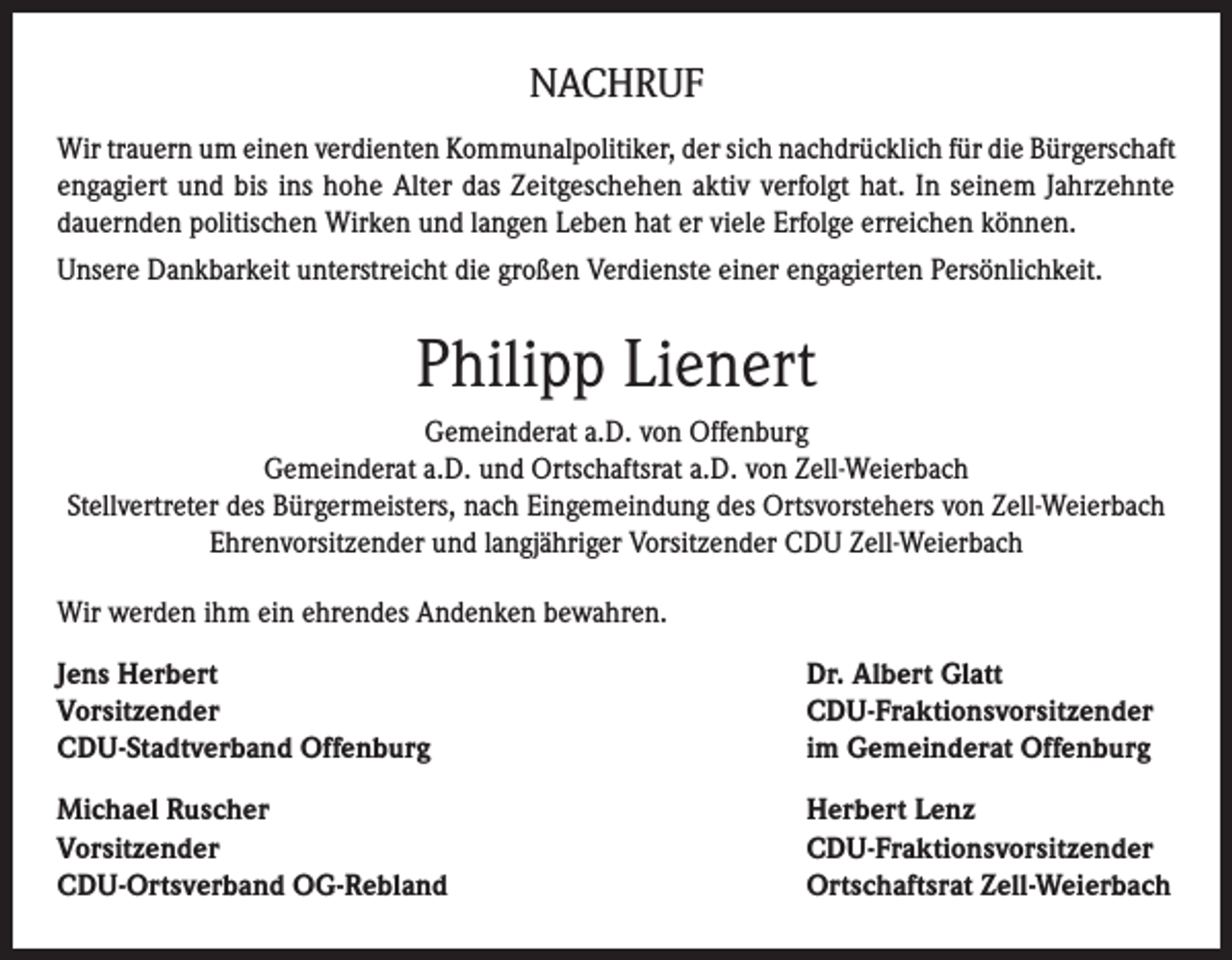 <p>NACHRUF<br />Wir trauern um einen verdienten Kommunalpolitiker, der sich nachdrücklich für die Bürgerschaft<br />engagiert und bis ins hohe Alter das Zeitgeschehen aktiv verfolgt hat. In seinem Jahrzehnte<br />dauernden politischen Wirken und langen Leben hat er viele Erfolge erreichen können.<br />Unsere Dankbarkeit unterstreicht die großen Verdienste einer engagierten Persönlichkeit.</p><p>Philipp Lienert<br />Gemeinderat a.D. von Offenburg<br />Gemeinderat a.D. und Ortschaftsrat a.D. von Zell-Weierbach<br />Stellvertreter des Bürgermeisters, nach Eingemeindung des Ortsvorstehers von Zell-Weierbach<br />Ehrenvorsitzender und langjähriger Vorsitzender CDU Zell-Weierbach<br />Wir werden ihm ein ehrendes Andenken bewahren.<br />Jens Herbert<br />Vorsitzender<br />CDU-Stadtverband Offenburg</p><p>Dr. Albert Glatt<br />CDU-Fraktionsvorsitzender<br />im Gemeinderat Offenburg</p><p>Michael Ruscher<br />Vorsitzender<br />CDU-Ortsverband OG-Rebland</p><p>Herbert Lenz<br />CDU-Fraktionsvorsitzender<br />Ortschaftsrat Zell-Weierbach</p>