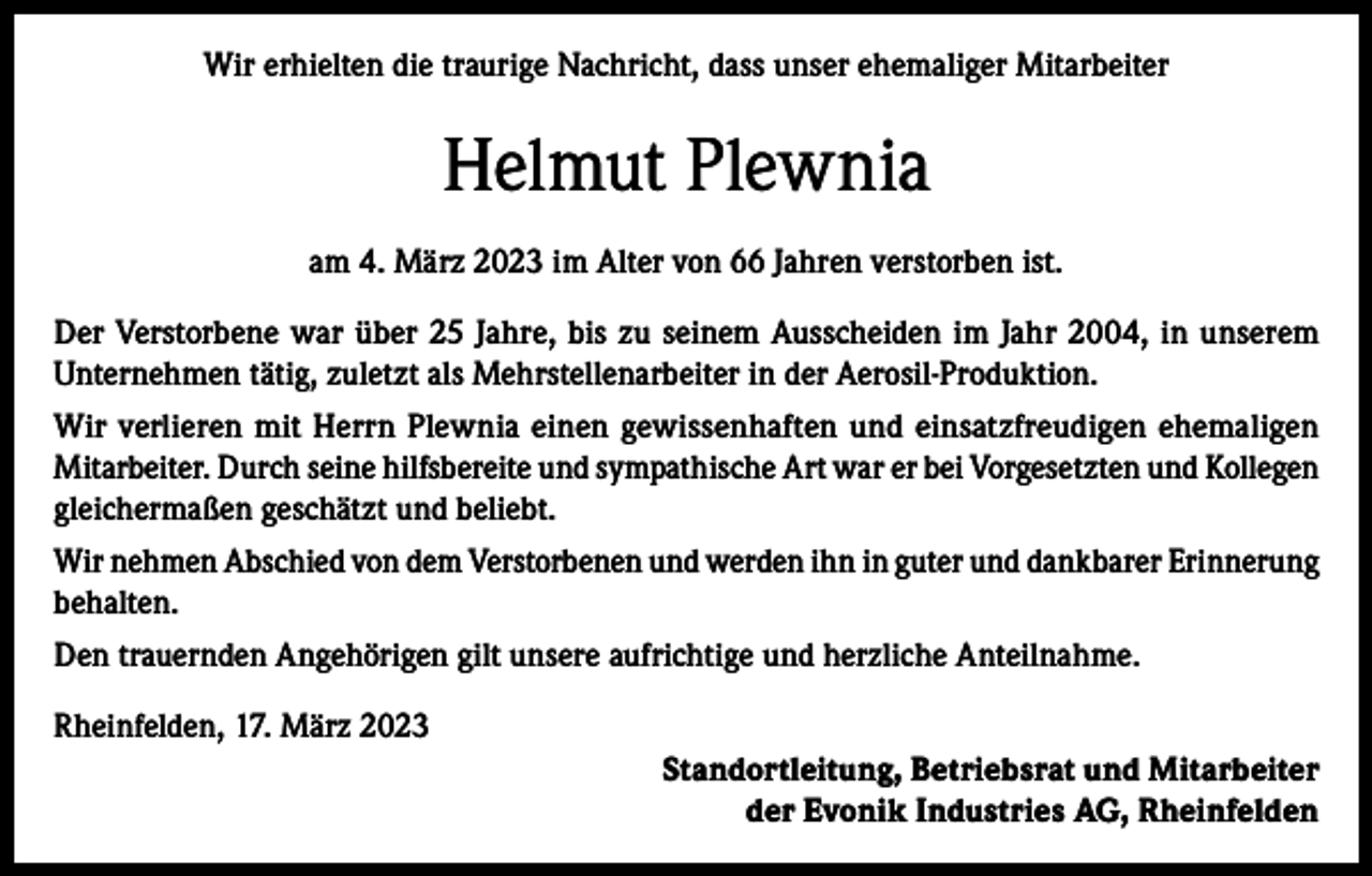 <p>Wir erhielten die traurige Nachricht, dass unser ehemaliger Mitarbeiter</p><p>Helmut Plewnia<br />am 4. März 2023 im Alter von 66 Jahren verstorben ist.<br />Der Verstorbene war über 25 Jahre, bis zu seinem Ausscheiden im Jahr 2004, in unserem<br />Unternehmen tätig, zuletzt als Mehrstellenarbeiter in der Aerosil-Produktion.<br />Wir verlieren mit Herrn Plewnia einen gewissenhaften und einsatzfreudigen ehemaligen<br />Mitarbeiter. Durch seine hilfsbereite und sympathische Art war er bei Vorgesetzten und Kollegen<br />gleichermaßen geschätzt und beliebt.<br />Wir nehmen Abschied von dem Verstorbenen und werden ihn in guter und dankbarer Erinnerung<br />behalten.<br />Den trauernden Angehörigen gilt unsere aufrichtige und herzliche Anteilnahme.<br />Rheinfelden, 17. März 2023<br />Standortleitung, Betriebsrat und Mitarbeiter<br />der Evonik Industries AG, Rheinfelden</p>