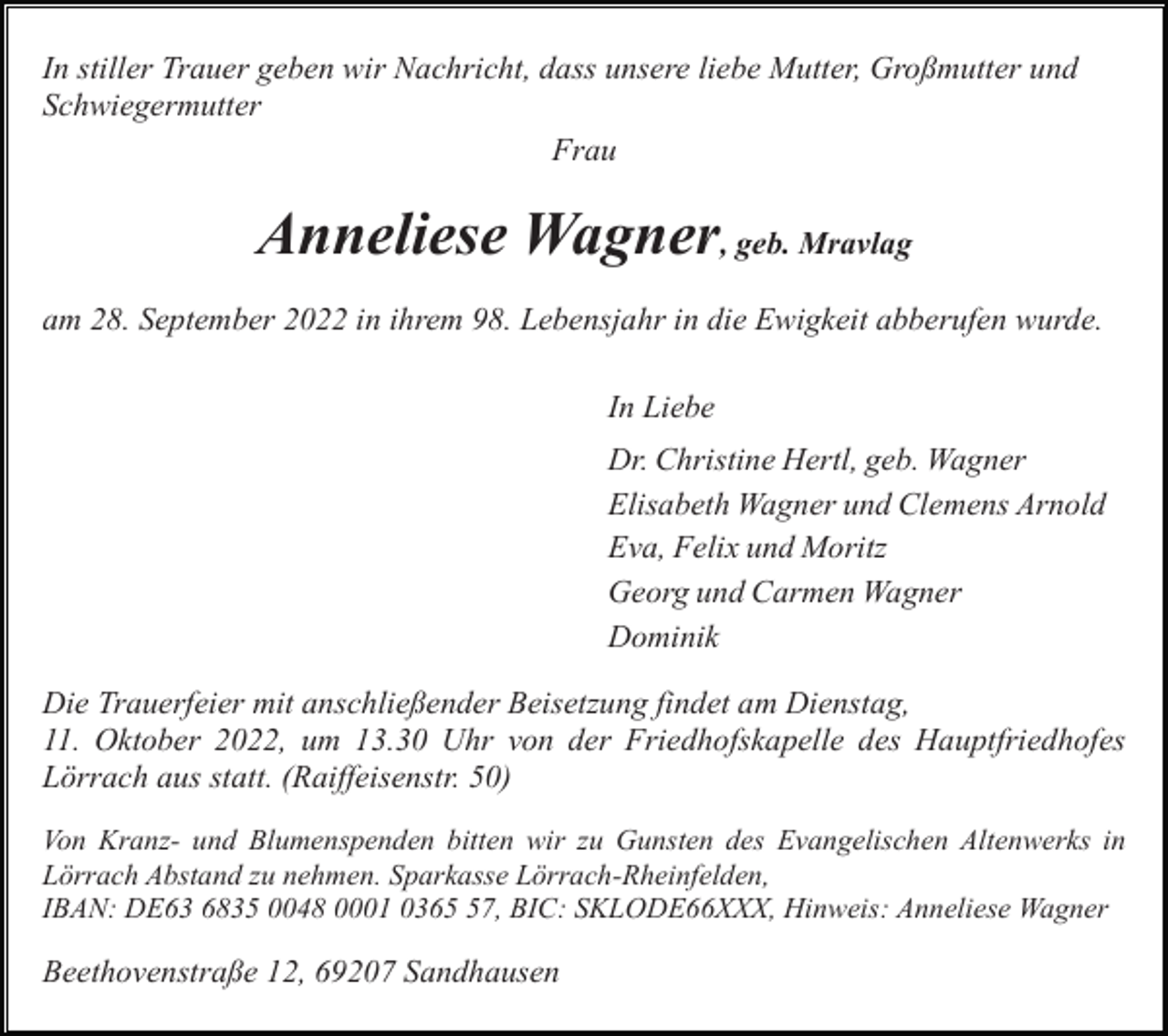 <p>In stiller Trauer geben wir Nachricht, dass unsere liebe Mutter, Großmutter und<br />Schwiegermutter<br />Frau</p><p>Anneliese Wagner, geb. Mravlag<br />am 28. September 2022 in ihrem 98. Lebensjahr in die Ewigkeit abberufen wurde.<br />In Liebe<br />Dr. Christine Hertl, geb. Wagner<br />Elisabeth Wagner und Clemens Arnold<br />Eva, Felix und Moritz<br />Georg und Carmen Wagner<br />Dominik<br />Die Trauerfeier mit anschließender Beisetzung findet am Dienstag,<br />11. Oktober 2022, um 13.30 Uhr von der Friedhofskapelle des Hauptfriedhofes<br />Lörrach aus statt. (Raiffeisenstr. 50)<br />Von Kranz- und Blumenspenden bitten wir zu Gunsten des Evangelischen Altenwerks in<br />Lörrach Abstand zu nehmen. Sparkasse Lörrach-Rheinfelden,<br />IBAN: DE63 6835 0048 0001 0367, BIC: SKLODE66XXX, Hinweis: Anneliese Wagner</p><p>Beethovenstraße 12, 69207 Sandhausen</p>