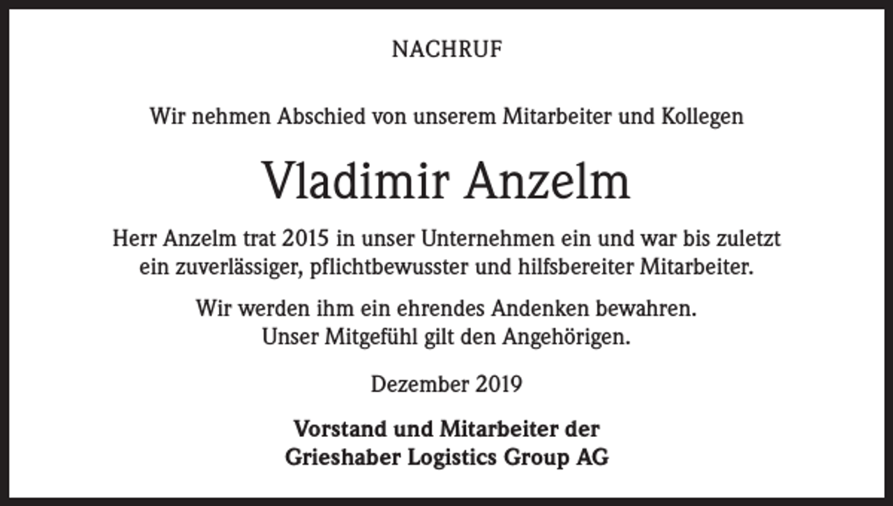 <p>NACHRUF<br />Wir nehmen Abschied von unserem Mitarbeiter und Kollegen</p><p>Vladimir Anzelm<br />Herr Anzelm trat 2015 in unser Unternehmen ein und war bis zuletzt<br />ein zuverlässiger, pflichtbewusster und hilfsbereiter Mitarbeiter.<br />Wir werden ihm ein ehrendes Andenken bewahren.<br />Unser Mitgefühl gilt den Angehörigen.<br />Dezember 2019<br />Vorstand und Mitarbeiter der<br />Grieshaber Logistics Group AG</p>
