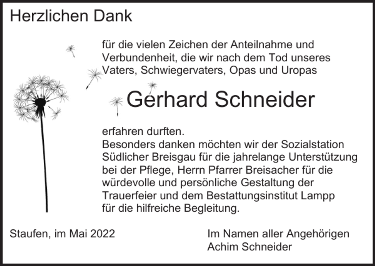 <p>Herzlichen Dank<br />für die vielen Zeichen der Anteilnahme und<br />Verbundenheit, die wir nach dem Tod unseres<br />Vaters, Schwiegervaters, Opas und Uropas</p><p>Gerhard Schneider<br />erfahren durften.<br />Besonders danken möchten wir der Sozialstation<br />Südlicher Breisgau für die jahrelange Unterstützung<br />bei der Pflege, Herrn Pfarrer Breisacher für die<br />würdevolle und persönliche Gestaltung der<br />Trauerfeier und dem Bestattungsinstitut Lampp<br />für die hilfreiche Begleitung.<br />Staufen, im Mai 2022</p><p>Im Namen aller Angehörigen<br />Achim Schneider</p>