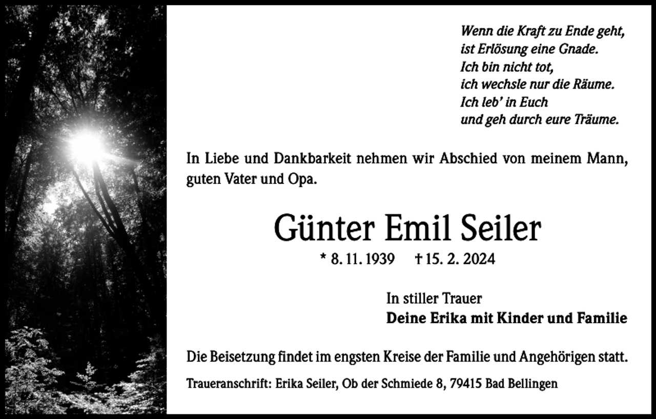 <p>Wenn die Kraft zu Ende geht,<br />ist Erlösung eine Gnade.<br />Ich bin nicht tot,<br />ich wechsle nur die Räume.<br />Ich leb’ in Euch<br />und geh durch eure Träume.</p><p>In Liebe und Dankbarkeit nehmen wir Abschied von meinem Mann,<br />guten Vater und Opa.</p><p>Günter Emil Seiler<br />* 8. 11. 1939</p><p>† 15. 2. 2024</p><p>In stiller Trauer<br />Deine Erika mit Kinder und Familie<br />Die Beisetzung findet im engsten Kreise der Familie und Angehörigen statt.<br />Traueranschrift: Erika Seiler, Ob der Schmiede 8, 79415 Bad Bellingen</p>