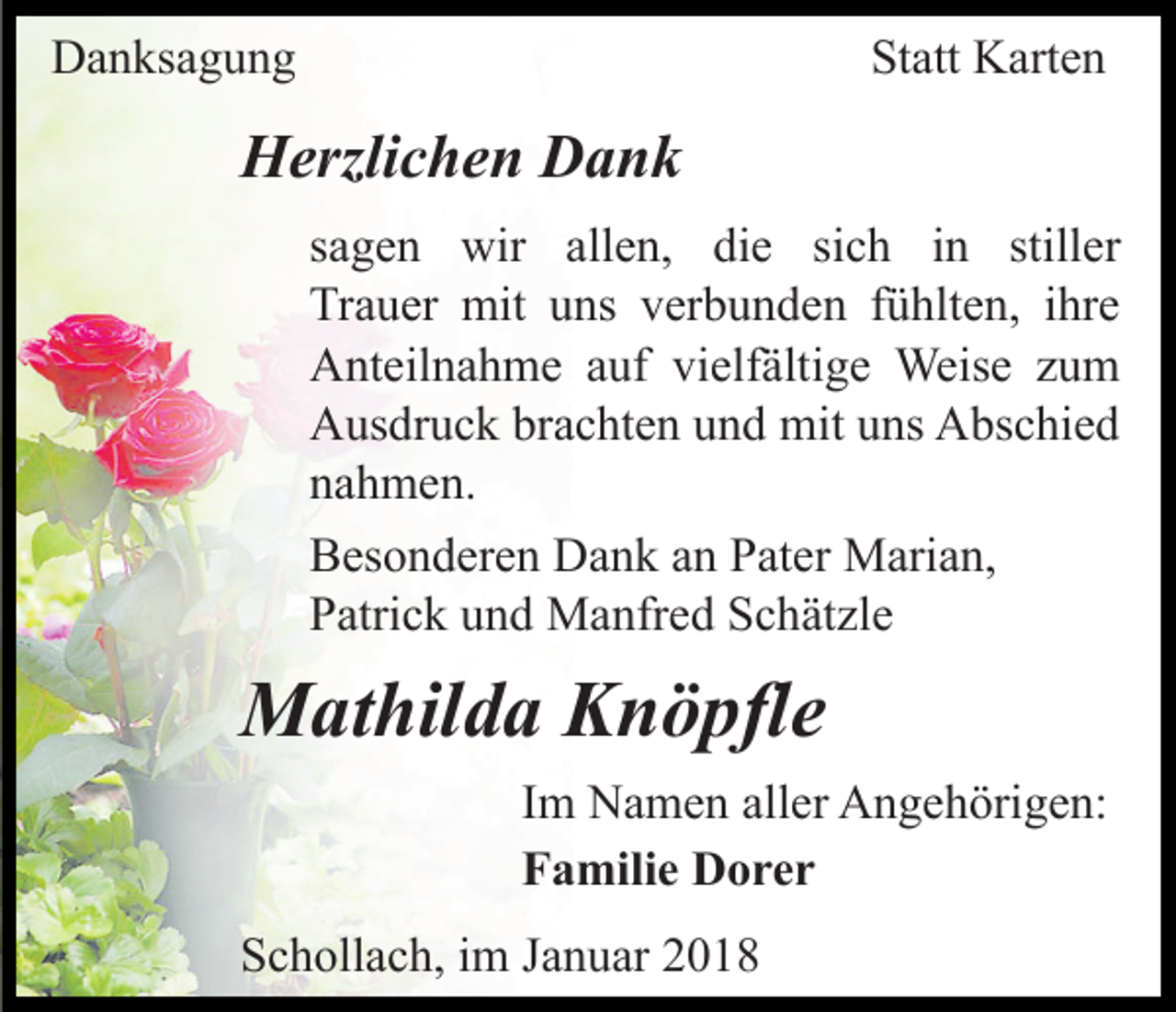 <p>DDanksagung<br />a n ks a g u n g</p><p>Statt<br />St<br />att Karten<br />K art e n</p><p>HHerzlichen<br />erzli c h e n DDank<br />ank<br />sich<br />stiller<br />ssagen<br />a g e n wir<br />wir allen,<br />all e n, die<br />di e si<br />c h iinn still<br />er<br />Trauer<br />Tr<br />a u er mit<br />mit uuns<br />ns vverbunden<br />er b u n d e n ffühlten,<br />ü hlt e n, iihre<br />hr e<br />AAnteilnahme<br />nt eil n a h m e aauf<br />uf vivielfältige<br />elf ält i g e Weise<br />Weis e zum<br />zu m<br />AAusdruck<br />us dr u c k brbrachten<br />a c ht e n uund<br />n d mit<br />m it uns<br />u ns Abschied<br />A bs c hi e d<br />nnahmen.<br />a h m e n.<br />BBesonderen<br />es o n d er e n Dank<br />D a n k aan<br />n PPater<br />at e r Marian,<br />M ari a n,<br />PPatrick<br />atri c k uund<br />n d Manfred<br />M a nfr e d SSchätzle<br />c h ät zl e</p><p>MMathilda<br />at hil d a KKnöpfle<br />n ö pfl e<br />I m Namen<br />Im<br />N a m e n aller<br />all er Angehörigen:<br />A n g e h örig e n:<br />FFamilie<br />a mili e Dorer<br />D orer<br />SSchollach,<br />c h oll a c h, iim<br />m JJanuar<br />a n u ar 22018<br />01 8</p>