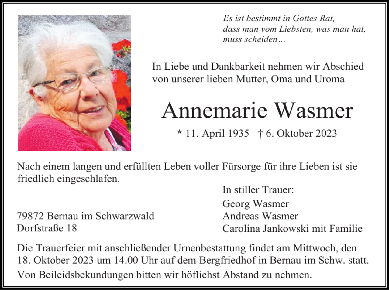 <p>Es ist bestimmt in Gottes Rat,<br />dass man vom Liebsten, was man hat,<br />muss scheiden…</p><p>In Liebe und Dankbarkeit nehmen wir Abschied<br />von unserer lieben Mutter, Oma und Uroma</p><p>Annemarie Wasmer<br />* 11. April 1935 † 6. Oktober 2023<br />Nach einem langen und erfüllten Leben voller Fürsorge für ihre Lieben ist sie<br />friedlich eingeschlafen.<br />In stiller Trauer:<br />Georg Wasmer<br />79872 Bernau im Schwarzwald<br />Andreas Wasmer<br />Dorfstraße 18<br />Carolina Jankowski mit Familie<br />Die Trauerfeier mit anschließender Urnenbestattung findet am Mittwoch, den<br />18. Oktober 2023 um 14.00 Uhr auf dem Bergfriedhof in Bernau im Schw. statt.<br />Von Beileidsbekundungen bitten wir höflichst Abstand zu nehmen.</p>