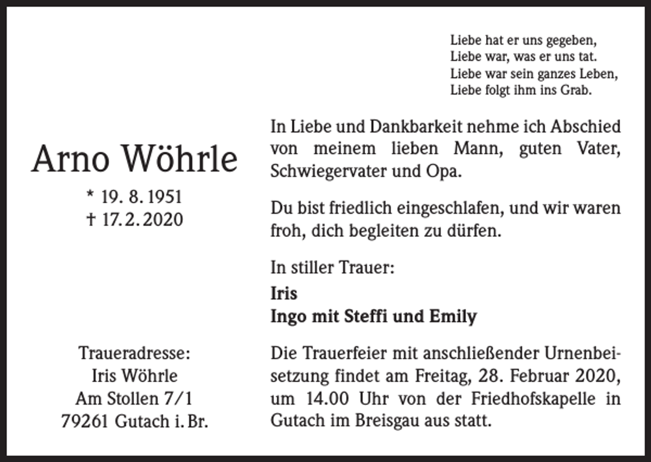 <p>Liebe hat er uns gegeben,<br />Liebe war, was er uns tat.<br />Liebe war sein ganzes Leben,<br />Liebe folgt ihm ins Grab.</p><p>Arno Wöhrle<br />* 19. 8. 1951<br />† 17. 2. 2020</p><p>In Liebe und Dankbarkeit nehme ich Abschied<br />von meinem lieben Mann, guten Vater,<br />Schwiegervater und Opa.<br />Du bist friedlich eingeschlafen, und wir waren<br />froh, dich begleiten zu dürfen.<br />In stiller Trauer:<br />Iris<br />Ingo mit Steffi und Emily</p><p>Traueradresse:<br />Iris Wöhrle<br />Am Stollen 7/1<br />79261 Gutach i. Br.</p><p>Die Trauerfeier mit anschließender Urnenbeisetzung findet am Freitag, 28. Februar 2020,<br />um 14.00 Uhr von der Friedhofskapelle in<br />Gutach im Breisgau aus statt.</p>