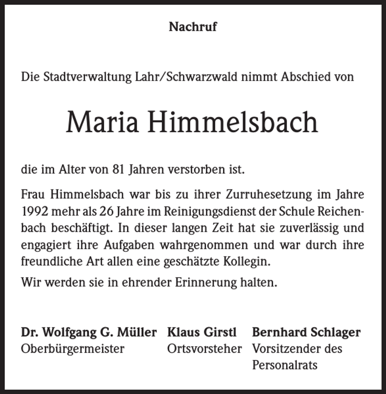 <p>Nachruf<br />Die Stadtverwaltung Lahr/Schwarzwald nimmt Abschied von</p><p>Maria Himmelsbach<br />die im Alter von 81 Jahren verstorben ist.<br />Frau Himmelsbach war bis zu ihrer Zurruhesetzung im Jahre<br />1992 mehr als 26 Jahre im Reinigungsdienst der Schule Reichenbach beschäftigt. In dieser langen Zeit hat sie zuverlässig und<br />engagiert ihre Aufgaben wahrgenommen und war durch ihre<br />freundliche Art allen eine geschätzte Kollegin.<br />Wir werden sie in ehrender Erinnerung halten.<br />Dr. Wolfgang G. Müller Klaus Girstl Bernhard Schlager<br />Oberbürgermeister<br />Ortsvorsteher Vorsitzender des</p><p>Personalrats</p>