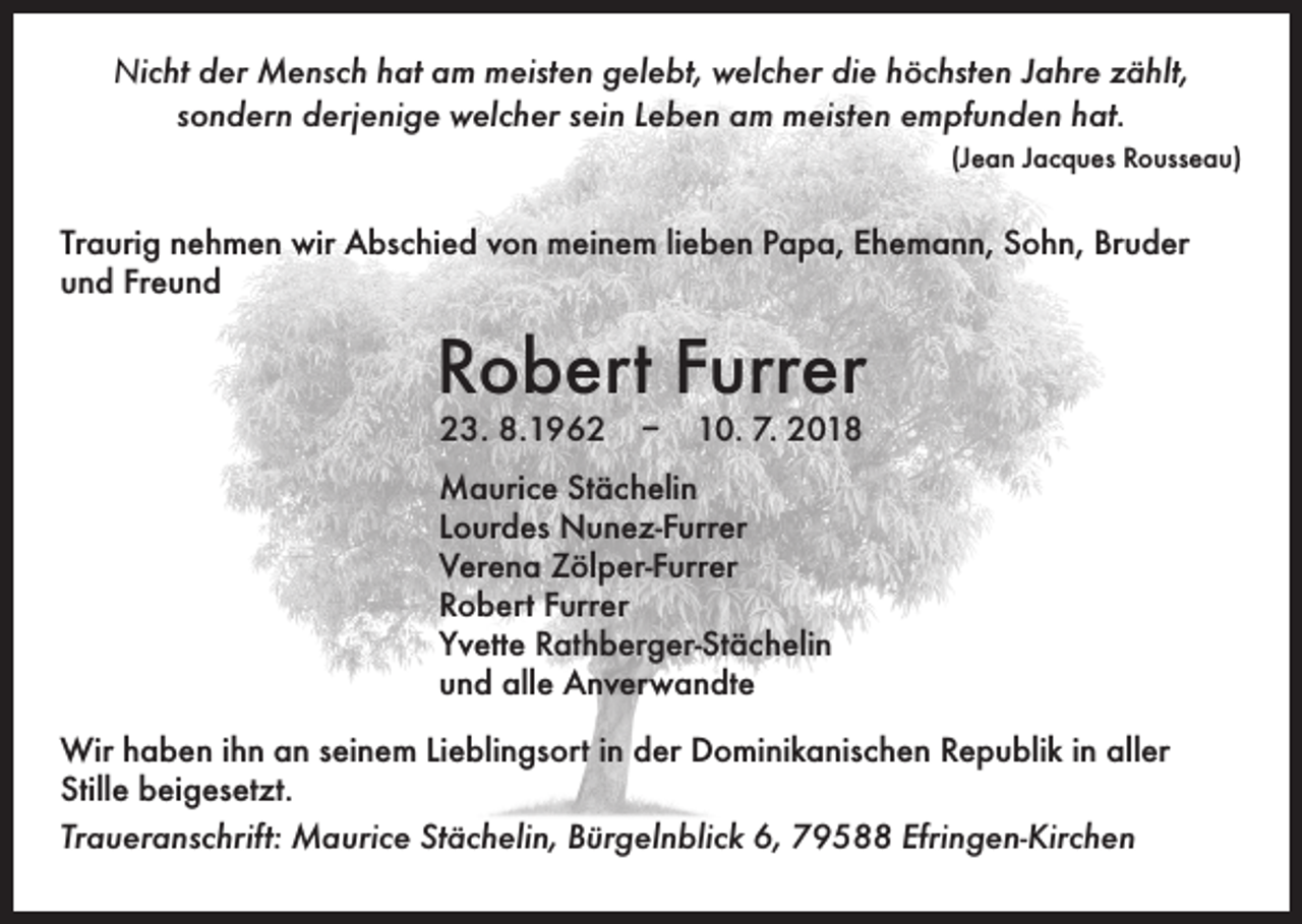 <p>Nicht der Mensch hat am meisten gelebt, welcher die höchsten Jahre zählt,<br />sondern derjenige welcher sein Leben am meisten empfunden hat.</p><p>(Jean Jacques Rousseau)</p><p>Traurig nehmen wir Abschied von meinem lieben Papa, Ehemann, Sohn, Bruder<br />und Freund</p><p>Robert Furrer<br />23. 8.1962 – 10. 7. 2018</p><p>Maurice Stächelin<br />Lourdes Nunez-Furrer<br />Verena Zölper-Furrer<br />Robert Furrer<br />Yvette Rathberger-Stächelin<br />und alle Anverwandte<br />Wir haben ihn an seinem Lieblingsort in der Dominikanischen Republik in aller<br />Stille beigesetzt.<br />Traueranschrift: Maurice Stächelin, Bürgelnblick 6, 79588 Efringen-Kirchen</p>