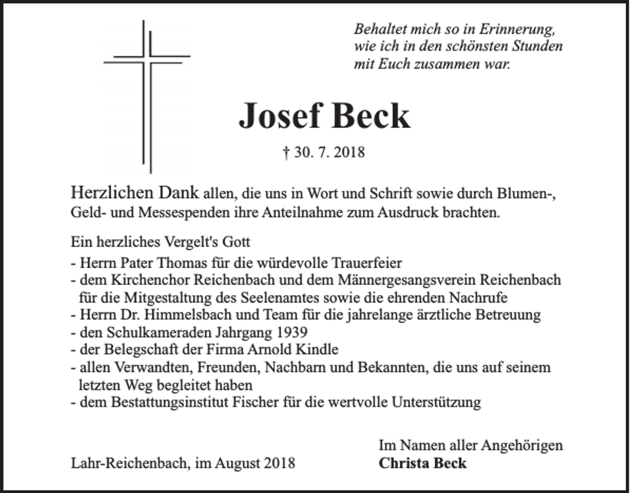 <p>Behaltet mich so in Erinnerung,<br />wie ich in den schönsten Stunden<br />mit Euch zusammen war.</p><p>Josef Beck<br />† 30. 7. 2018</p><p>Herzlichen Dank allen, die uns in Wort und Schrift sowie durch Blumen-,<br />Geld- und Messespenden ihre Anteilnahme zum Ausdruck brachten.<br />Ein herzliches Vergelt's Gott<br />- Herrn Pater Thomas für die würdevolle Trauerfeier<br />- dem Kirchenchor Reichenbach und dem Männergesangsverein Reichenbach<br />für die Mitgestaltung des Seelenamtes sowie die ehrenden Nachrufe<br />- Herrn Dr. Himmelsbach und Team für die jahrelange ärztliche Betreuung<br />- den Schulkameraden Jahrgang 1939<br />- der Belegschaft der Firma Arnold Kindle<br />- allen Verwandten, Freunden, Nachbarn und Bekannten, die uns auf seinem<br />letzten Weg begleitet haben<br />- dem Bestattungsinstitut Fischer für die wertvolle Unterstützung</p><p>Lahr-Reichenbach, im August 2018</p><p>Im Namen aller Angehörigen<br />Christa Beck</p>