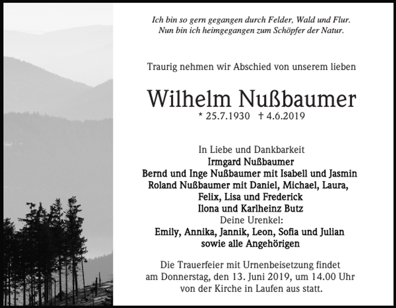 <p>Ich bin so gern gegangen durch Felder, Wald und Flur.<br />Nun bin ich heimgegangen zum Schöpfer der Natur.</p><p>Traurig nehmen wir Abschied von unserem lieben</p><p>Wilhelm Nußbaumer<br />* 25.7.1930 † 4.6.2019<br />In Liebe und Dankbarkeit</p><p>Deine Urenkel:</p><p>Die Trauerfeier mit Urnenbeisetzung findet<br />am Donnerstag, den 13. Juni 2019, um 14.00 Uhr<br />von der Kirche in Laufen aus statt.</p>
