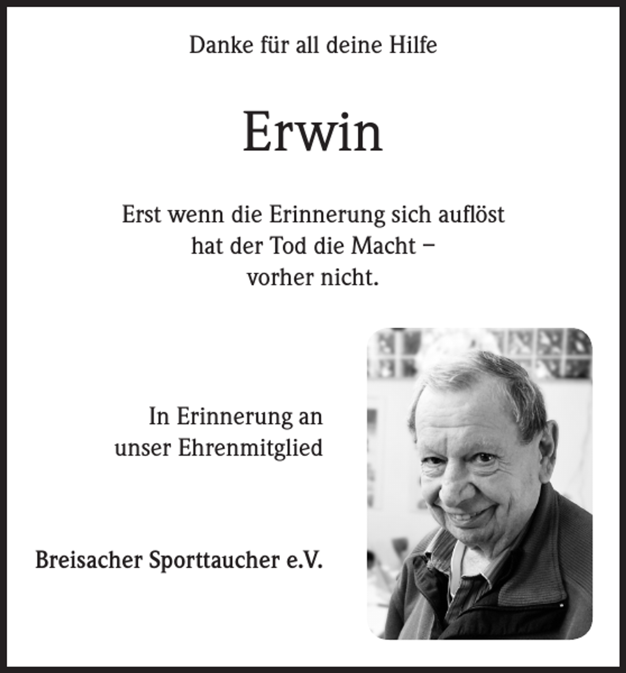 <p>Danke für all deine Hilfe</p><p>Erwin<br />Erst wenn die Erinnerung sich auflöst<br />hat der Tod die Macht –<br />vorher nicht.</p><p>In Erinnerung an<br />unser Ehrenmitglied</p><p>Breisacher Sporttaucher e.V.</p>