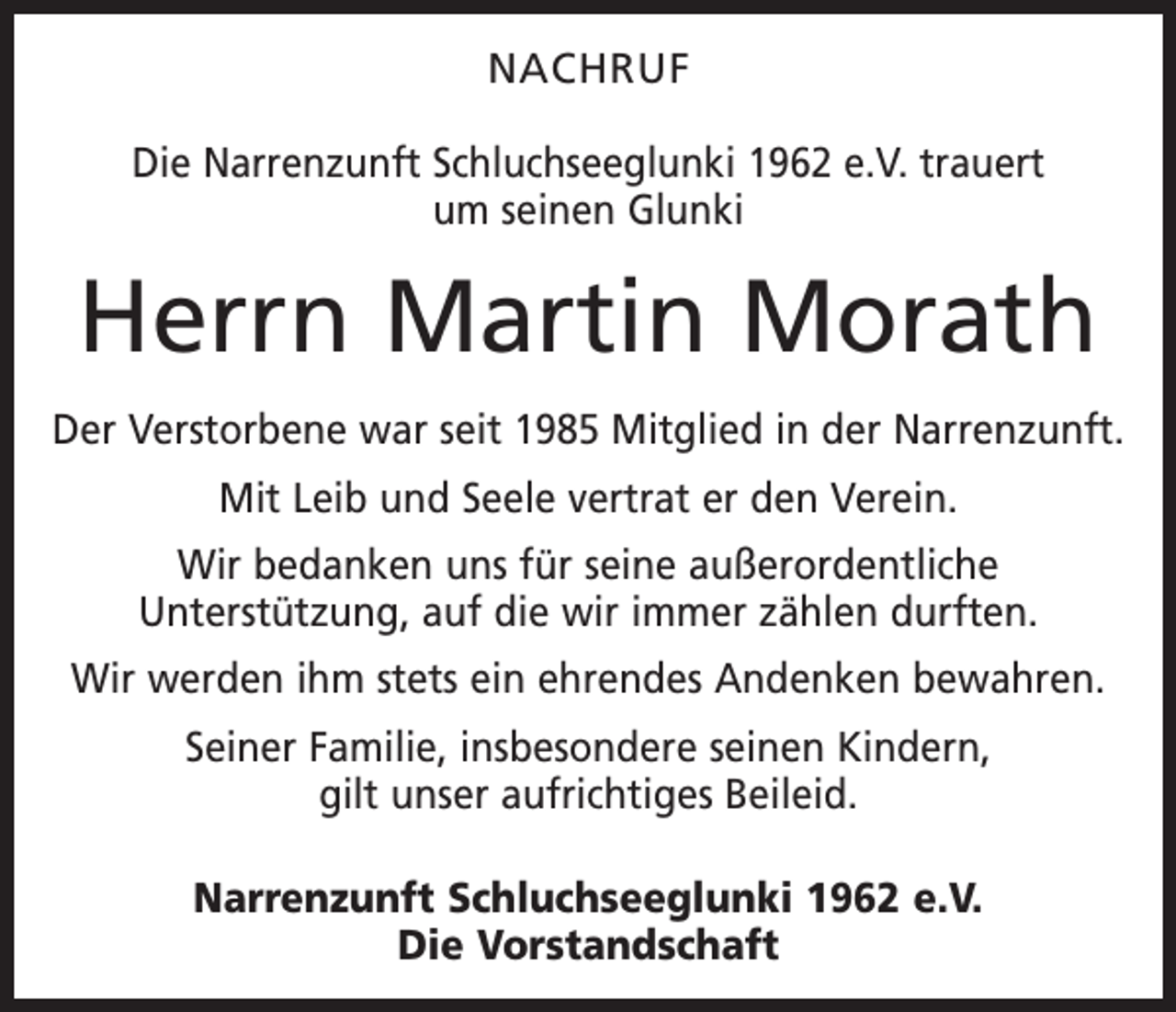 <p>NACHRUF<br />Die Narrenzunft Schluchseeglunki 1962 e.V. trauert<br />um seinen Glunki</p><p>Herrn Martin Morath<br />Der Verstorbene war seit 1985 Mitglied in der Narrenzunft.<br />Mit Leib und Seele vertrat er den Verein.<br />Wir bedanken uns für seine außerordentliche<br />­Unterstützung, auf die wir immer zählen durften.<br />Wir werden ihm stets ein ehrendes Andenken bewahren.<br />Seiner Familie, insbesondere seinen Kindern,<br />gilt unser aufrichtiges Beileid.<br />Narrenzunft Schluchseeglunki 1962 e.V.<br />Die Vorstandschaft</p>