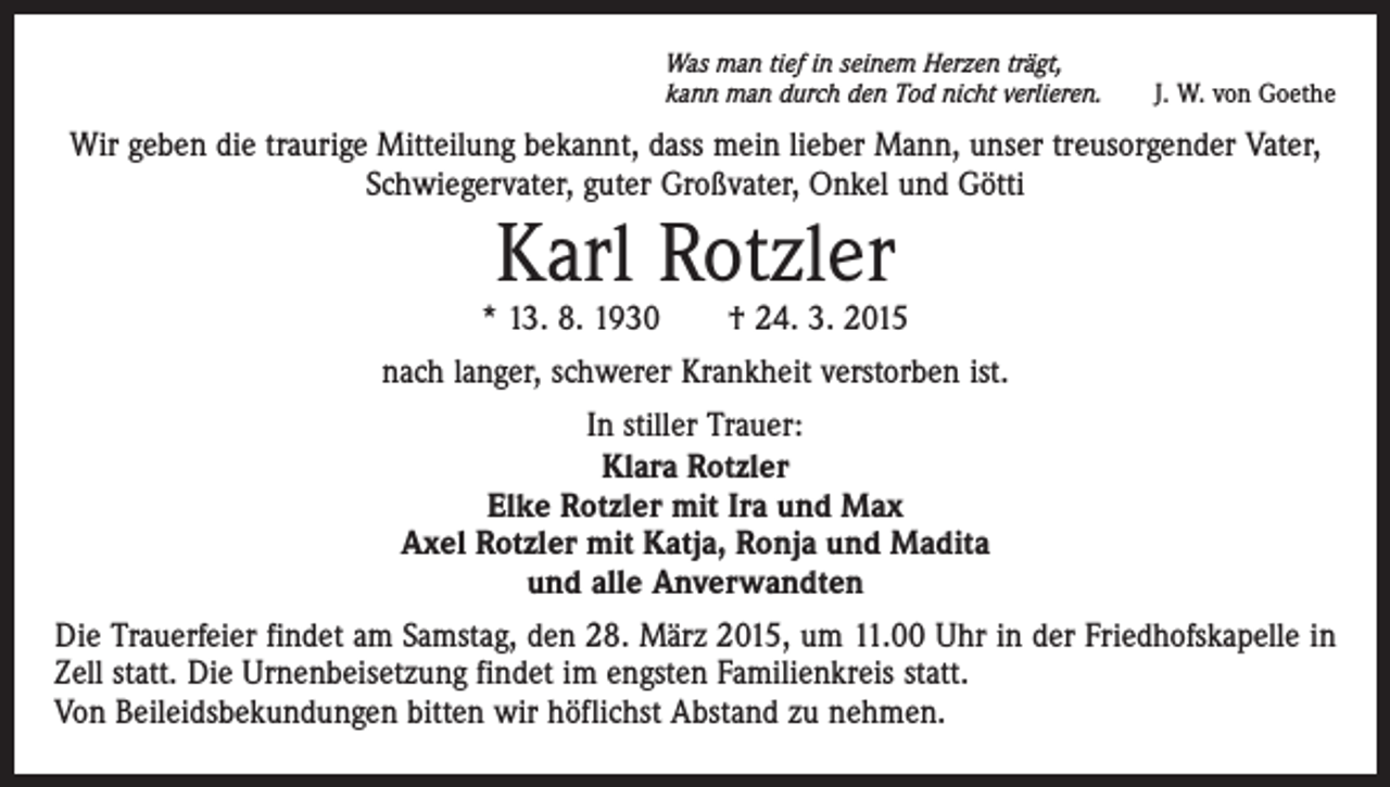 <p>Was man tief in seinem Herzen trägt,<br />kann man durch den Tod nicht verlieren.</p><p>J. W. von Goethe</p><p>Wir geben die traurige Mitteilung bekannt, dass mein lieber Mann, unser treusorgender Vater,<br />Schwiegervater, guter Großvater, Onkel und Götti</p><p>Karl Rotzler</p><p>* 13. 8. 1930 † 24. 3. 2015<br />nach langer, schwerer Krankheit verstorben ist.<br />In stiller Trauer:<br />Klara Rotzler<br />Elke Rotzler mit Ira und Max<br />Axel Rotzler mit Katja, Ronja und Madita<br />und alle Anverwandten<br />Die Trauerfeier findet am Samstag, den 28. März 2015, um 11.00 Uhr in der Friedhofskapelle in<br />Zell statt. Die Urnenbeisetzung findet im engsten Familienkreis statt.<br />Von Beileidsbekundungen bitten wir höflichst Abstand zu nehmen.</p>