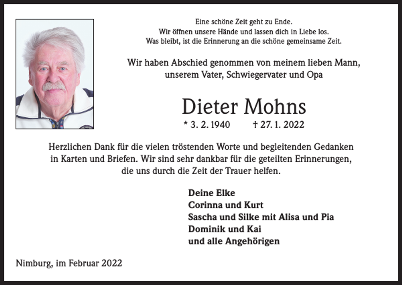 <p>Eine schöne Zeit geht zu Ende.<br />Wir öffnen unsere Hände und lassen dich in Liebe los.<br />Was bleibt, ist die Erinnerung an die schöne gemeinsame Zeit.</p><p>Wir haben Abschied genommen von meinem lieben Mann,<br />unserem Vater, Schwiegervater und Opa</p><p>Dieter Mohns<br />* 3. 2. 1940</p><p>† 27. 1. 2022</p><p>Herzlichen Dank für die vielen tröstenden Worte und begleitenden Gedanken<br />in Karten und Briefen. Wir sind sehr dankbar für die geteilten Erinnerungen,<br />die uns durch die Zeit der Trauer helfen.<br />Deine Elke<br />Corinna und Kurt<br />Sascha und Silke mit Alisa und Pia<br />Dominik und Kai<br />und alle Angehörigen<br />Nimburg, im Februar 2022</p>
