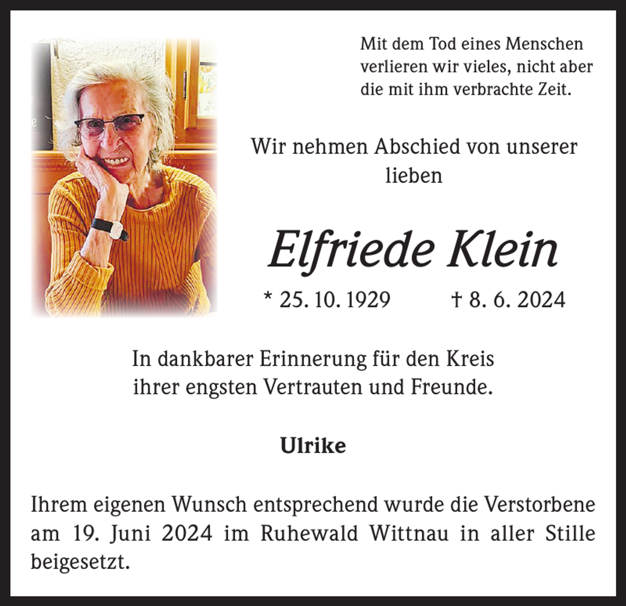 <p>Mit dem Tod eines Menschen<br />verlieren wir vieles, nicht aber<br />die mit ihm verbrachte Zeit.</p><p>Wir nehmen Abschied von unserer<br />lieben</p><p>Elfriede Klein<br />* 25. 10. 1929</p><p>† 8. 6. 2024</p><p>In dankbarer Erinnerung für den Kreis<br />ihrer engsten Vertrauten und Freunde.<br />Ulrike<br />Ihrem eigenen Wunsch entsprechend wurde die Verstorbene<br />am 19. Juni 2024 im Ruhewald Wittnau in aller Stille<br />beigesetzt.</p>