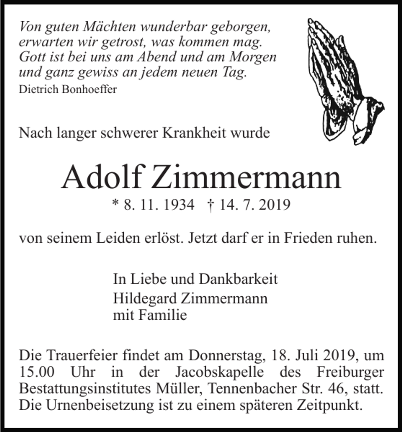 <p>Von guten Mächten wunderbar geborgen,<br />erwarten wir getrost, was kommen mag.<br />Gott ist bei uns am Abend und am Morgen<br />und ganz gewiss an jedem neuen Tag.<br />Dietrich Bonhoeffer</p><p>Nach langer schwerer Krankheit wurde</p><p>Adolf Zimmermann<br />* 8. 11. 1934 † 14. 7. 2019</p><p>von seinem Leiden erlöst. Jetzt darf er in Frieden ruhen.<br />In Liebe und Dankbarkeit<br />Hildegard Zimmermann<br />mit Familie<br />Die Trauerfeier findet am Donnerstag, 18. Juli 2019, um<br />15.00 Uhr in der Jacobskapelle des Freiburger<br />Bestattungsinstitutes Müller, Tennenbacher Str. 46, statt.<br />Die Urnenbeisetzung ist zu einem späteren Zeitpunkt.</p>