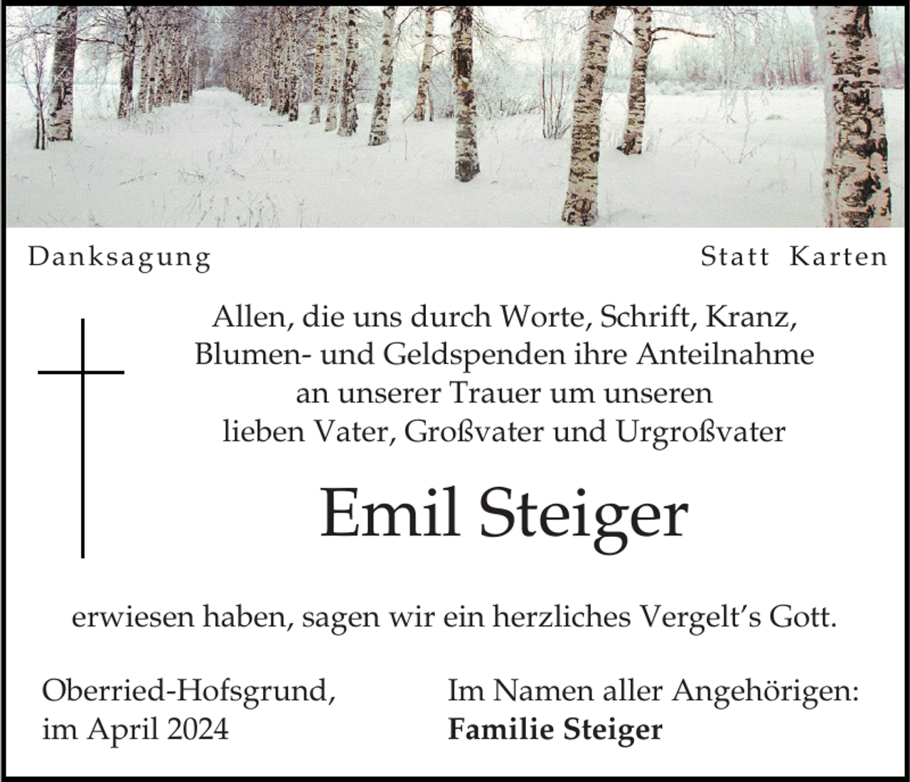 <p>Danksagung</p><p>Statt Karten</p><p>Allen, die uns durch Worte, Schrift, Kranz,<br />Blumen- und Geldspenden ihre Anteilnahme<br />an unserer Trauer um unseren<br />lieben Vater, Großvater und Urgroßvater</p><p>Emil Steiger<br />erwiesen haben, sagen wir ein herzliches Vergelt’s Gott.<br />Oberried-Hofsgrund,<br />im April 2024</p><p>Im Namen aller Angehörigen:<br />Familie Steiger</p>