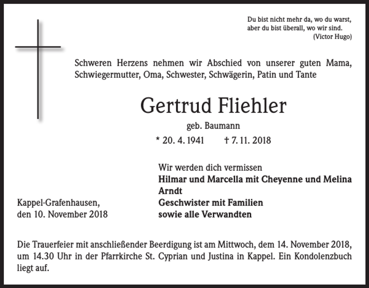 <p>Du bist nicht mehr da, wo du warst,<br />aber du bist überall, wo wir sind.</p><p>(Victor Hugo)</p><p>Schweren Herzens nehmen wir Abschied von unserer guten Mama,<br />Schwiegermutter, Oma, Schwester, Schwägerin, Patin und Tante</p><p>Gertrud Fliehler<br />geb. Baumann<br />* 20. 4. 1941 † 7. 11. 2018</p><p>Kappel-Grafenhausen,<br />den 10. November 2018</p><p>Wir werden dich vermissen<br />Hilmar und Marcella mit Cheyenne und Melina<br />Arndt<br />Geschwister mit Familien<br />sowie alle Verwandten</p><p>Die Trauerfeier mit anschließender Beerdigung ist am Mittwoch, dem 14. November 2018,<br />um 14.30 Uhr in der Pfarrkirche St. Cyprian und Justina in Kappel. Ein Kondolenz­buch<br />liegt auf.</p>