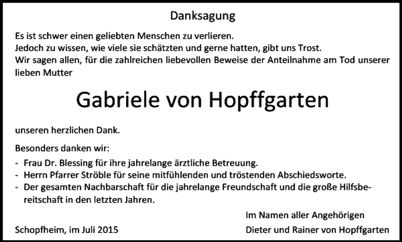 <p>Danksagung<br />Es ist schwer einen geliebten Menschen zu verlieren.<br />Jedoch zu wissen, wie viele sie schätzten und gerne hatten, gibt uns Trost.<br />Wir sagen allen, für die zahlreichen liebevollen Beweise der Anteilnahme am Tod unserer<br />lieben Mutter</p><p>Gabriele von Hopffgarten<br />unseren herzlichen Dank.<br />Besonders danken wir:<br />- Frau Dr. Blessing für ihre jahrelange ärztliche Betreuung.<br />- Herrn Pfarrer Ströble für seine mitfühlenden und tröstenden Abschiedsworte.<br />- Der gesamten Nachbarschaft für die jahrelange Freundschaft und die große Hilfsbereitschaft in den letzten Jahren.<br />Schopfheim, im Juli 2015</p><p>Im Namen aller Angehörigen<br />Dieter und Rainer von Hopffgarten</p>