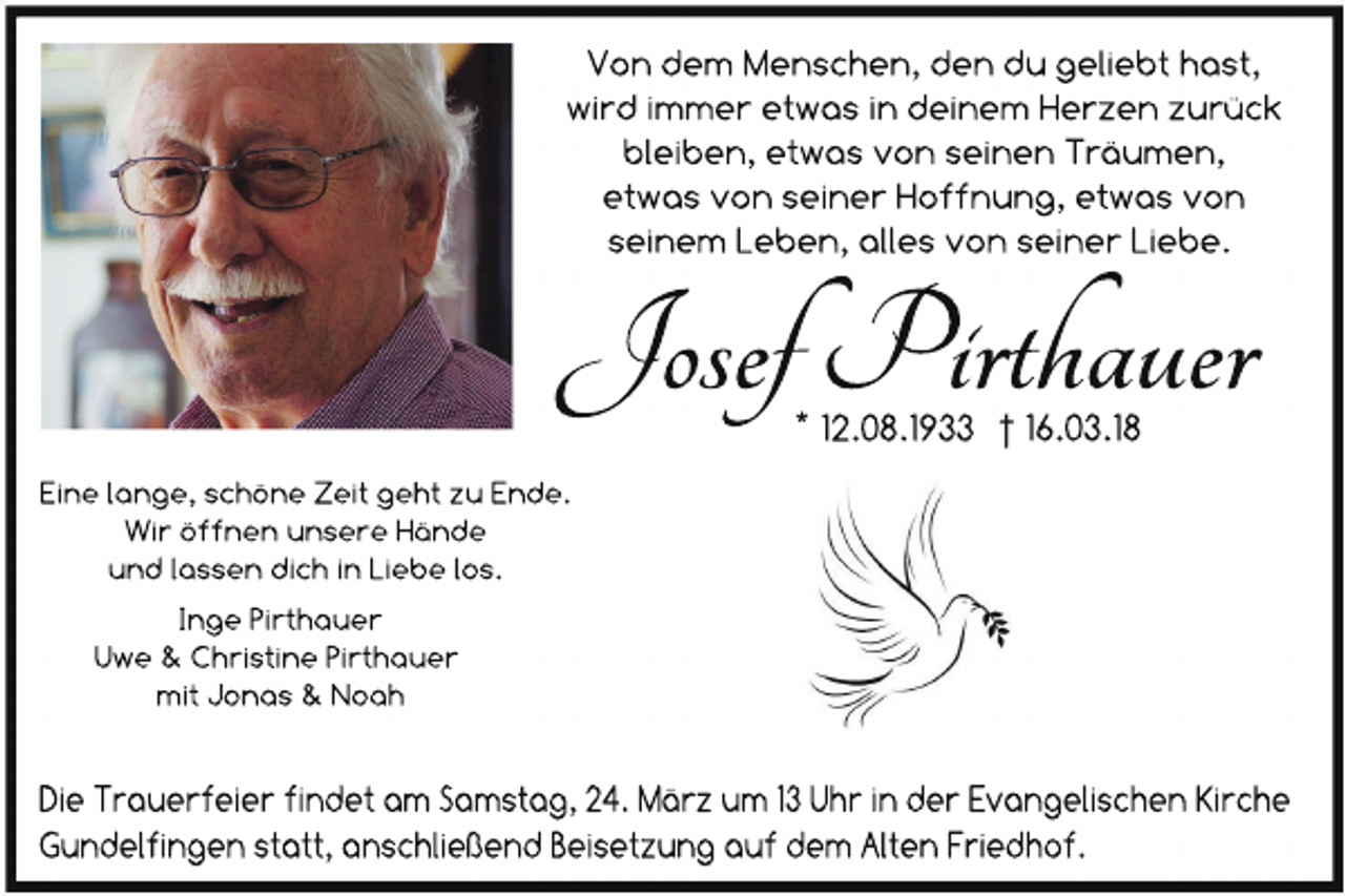 <p>Von dem Menschen, den du geliebt hast,<br />wird immer etwas in deinem Herzen zurück<br />bleiben, etwas von seinen Träumen,<br />etwas von seiner Hoffnung, etwas von<br />seinem Leben, alles von seiner Liebe.</p><p>Josef Pirthauer<br />* 12.08.1933 † 16.03.18</p><p>Eine lange, schöne Zeit geht zu Ende.<br />Wir öffnen unsere Hände<br />und lassen dich in Liebe los.<br />Inge Pirthauer<br />Uwe &amp; Christine Pirthauer<br />mit Jonas &amp; Noah</p><p>Die Trauerfeier findet am Samstag, 24. März um 13 Uhr in der Evangelischen Kirche<br />Gundelfingen statt, anschließend Beisetzung auf dem Alten Friedhof.</p>