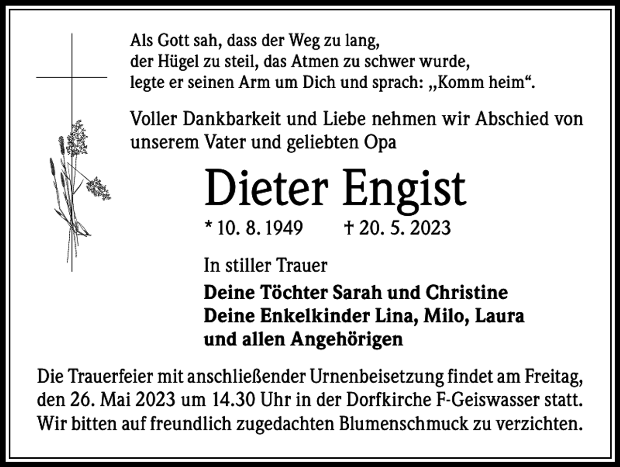 <p>Als Gott sah, dass der Weg zu lang,<br />der Hügel zu steil, das Atmen zu schwer wurde,<br />legte er seinen Arm um Dich und sprach: ,,Komm heim“.</p><p>Voller Dankbarkeit und Liebe nehmen wir Abschied von<br />unserem Vater und geliebten Opa</p><p>Dieter Engist<br />* 10. 8. 1949 † 20. 5. 2023</p><p>In stiller Trauer<br />Deine Töchter Sarah und Christine<br />Deine Enkelkinder Lina, Milo, Laura<br />und allen Angehörigen<br />Die Trauerfeier mit anschließender Urnenbeisetzung findet am Freitag,<br />den 26. Mai 2023 um 14.30 Uhr in der Dorfkirche F-Geiswasser statt.<br />Wir bitten auf freundlich zugedachten Blumenschmuck zu verzichten.</p>