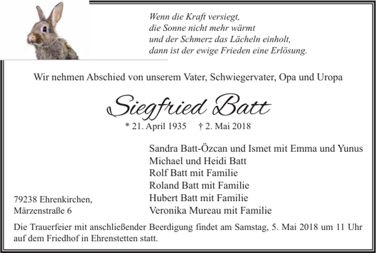 <p>We n n didie<br />Wenn<br />e Kr<br />Kraft<br />aft v versiegt,<br />ersi e gt,<br />die<br />di<br />e SSonne<br />o n n e ni<br />nicht<br />c ht mehr<br />m e hr wärmt<br />w är mt<br />uund<br />n d dder<br />er SSchmerz<br />c h m erz ddas<br />as Lächeln<br />L ä c h el n ei<br />einholt,<br />n h olt,<br />ddann<br />a n n ist<br />ist dder<br />er eewige<br />wi g e Frieden<br />Fri e d e n ei<br />eine<br />n e Erlösung.<br />Erl ös u n g.</p><p>Wirn enehmen<br />Wir<br />h m e n AAbschied<br />bs c hi e d v von<br />o n u unserem<br />ns er e m Vat<br />Vater,<br />er, S Schwiegervater,<br />c h wi e g er v at er, OOpa<br />p a u und<br />n d UrUropa<br />o pa</p><p>Siegfried<br />Siegfrie<br />d Batt<br />B att<br />** 221.<br />1. April<br />A pril 11</p><p>779238<br />9 2 3 8 Ehrenkirchen,<br />E hr e n kir c h e n,<br />MMärzenstraße<br />är z e nstr a ß e</p><p>†† 2.<br />2. Mai<br />M ai 22</p><p>S a n dr a Batt-Özcan<br />Sandra<br />B att- Ö z c a n uund<br />n d IsIsmet<br />m et mit<br />mit Emma<br />E m m a uund<br />n d Yunus<br />Yu n us<br />Mi<br />c h a el u und<br />n d HHeidi<br />ei di BBatt<br />att<br />Michael<br />RRolf<br />olf BBatt<br />att mit<br />mit FFamilie<br />a mili e<br />RRoland<br />ol a n d BBatt<br />att mit<br />mit FFamilie<br />a mili e<br />HHubert<br />u b ert BBatt<br />att mit<br />mit FFamilie<br />a mili e<br />Veronika<br />Ver<br />o ni k a Mureau<br />M ur e a u mit<br />mit FFamilie<br />a mili e</p><p>Die<br />Di<br />e TrTrauerfeier<br />a u erf ei er mit<br />mit aanschließender<br />ns c hli e ß e n d er BBeerdigung<br />e er di g u n g fifindet<br />n d et aam<br />m SSamstag,<br />a mst a g, 5.5. Mai<br />M ai 22018<br />0 1 8 uum<br />m 11 UUhr<br />hr<br />statt.<br />aauf<br />uf dem<br />d e m Friedhof<br />Fri e d h of iinn Ehrenstetten<br />E hr e nst ett e n st<br />att.</p>
