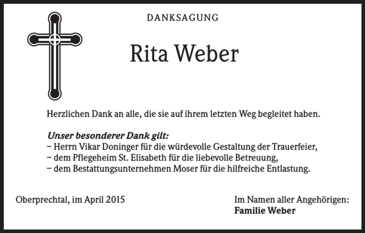 <p>DANKSAGUNG</p><p>Rita Weber<br />Herzlichen Dank an alle, die sie auf ihrem letzten Weg begleitet haben.<br />Unser besonderer Dank gilt:<br />– Herrn Vikar Doninger für die würdevolle Gestaltung der Trauerfeier,<br />– dem Pflegeheim St. Elisabeth für die liebevolle Betreuung,<br />– dem Bestattungsunternehmen Moser für die hilfreiche Entlastung.<br />Oberprechtal, im April 2015</p><p>Im Namen aller Angehörigen:<br />Familie Weber</p>