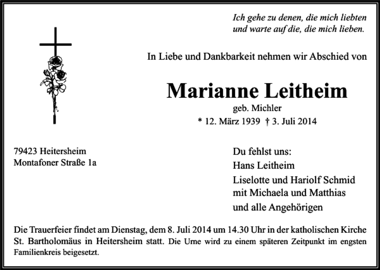 <p>Ich gehe zu denen, die mich liebten<br />und warte auf die, die mich lieben.</p><p>In Liebe und Dankbarkeit nehmen wir Abschied von</p><p>Marianne Leitheim<br />geb. Michler<br />* 12. März 1939 † 3. Juli 2014</p><p>79423 Heitersheim<br />Montafoner Straße 1a</p><p>Du fehlst uns:<br />Hans Leitheim<br />Liselotte und Hariolf Schmid<br />mit Michaela und Matthias<br />und alle Angehörigen</p><p>Die Trauerfeier findet am Dienstag, dem 8. Juli 2014 um 14.30 Uhr in der katholischen Kirche<br />St. Bartholomäus in Heitersheim statt. Die Urne wird zu einem späteren Zeitpunkt im engsten<br />Familienkreis beigesetzt.</p>
