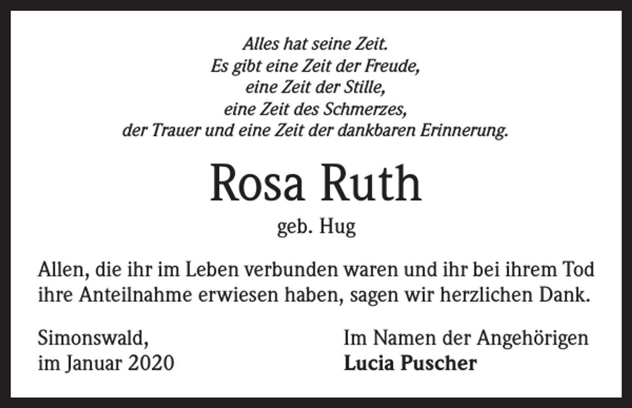 <p>Alles hat seine Zeit.<br />Es gibt eine Zeit der Freude,<br />eine Zeit der Stille,<br />eine Zeit des Schmerzes,<br />der Trauer und eine Zeit der dankbaren Erinnerung.</p><p>Rosa Ruth<br />geb. Hug</p><p>Allen, die ihr im Leben verbunden waren und ihr bei ihrem Tod<br />ihre Anteilnahme erwiesen haben, sagen wir herzlichen Dank.<br />Simonswald,<br />im Januar 2020</p><p>Im Namen der Angehörigen<br />Lucia Puscher</p>