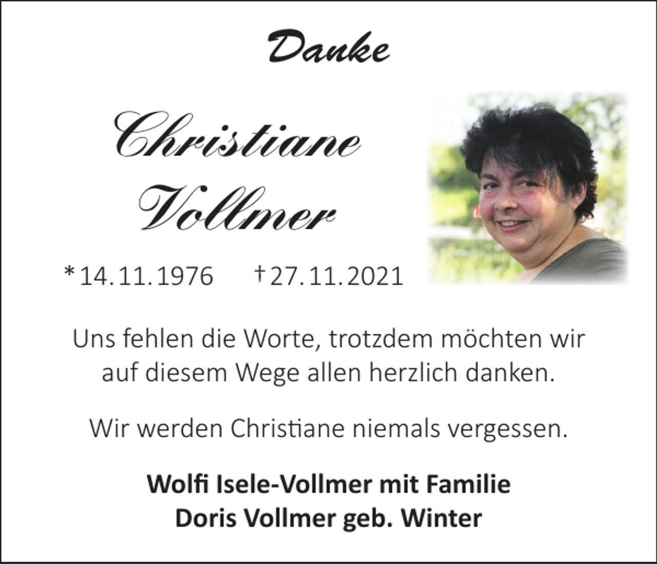 <p>Danke</p><p>Christiane<br />Vollmer<br />* 14. 11. 1976</p><p>† 27. 11. 2021</p><p>Uns fehlen die Worte, trotzdem möchten wir<br />auf diesem Wege allen herzlich danken.<br />Wir werden Christiane niemals vergessen.<br />Wolfi Isele-Vollmer mit Familie<br />Doris Vollmer geb. Winter</p>