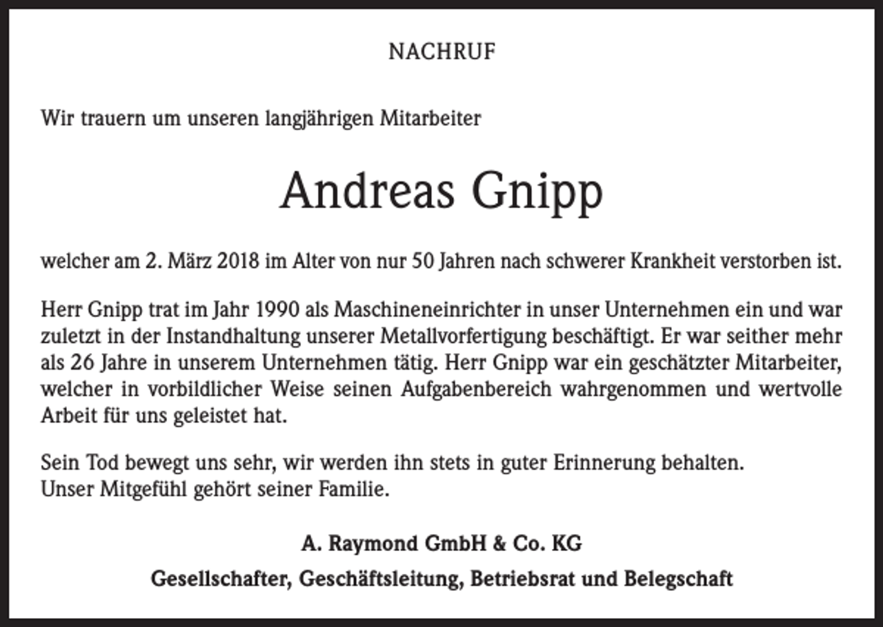 <p>NACHRUF<br />Wir trauern um unseren langjährigen Mitarbeiter</p><p>Andreas Gnipp<br />welcher am 2. März 2018 im Alter von nur 50 Jahren nach schwerer Krankheit verstorben ist.<br />Herr Gnipp trat im Jahr 1990 als Maschineneinrichter in unser Unternehmen ein und war<br />zuletzt in der Instandhaltung unserer Metallvorfertigung beschäftigt. Er war seither mehr<br />als 26 Jahre in unserem Unternehmen tätig. Herr Gnipp war ein geschätzter Mitarbeiter,<br />welcher in vorbildlicher Weise seinen Aufgabenbereich wahrgenommen und wertvolle<br />Arbeit für uns geleistet hat.<br />Sein Tod bewegt uns sehr, wir werden ihn stets in guter Erinnerung behalten.<br />Unser Mitgefühl gehört seiner Familie.<br />A. Raymond GmbH &amp; Co. KG<br />Gesellschafter, Geschäftsleitung, Betriebsrat und Belegschaft</p>