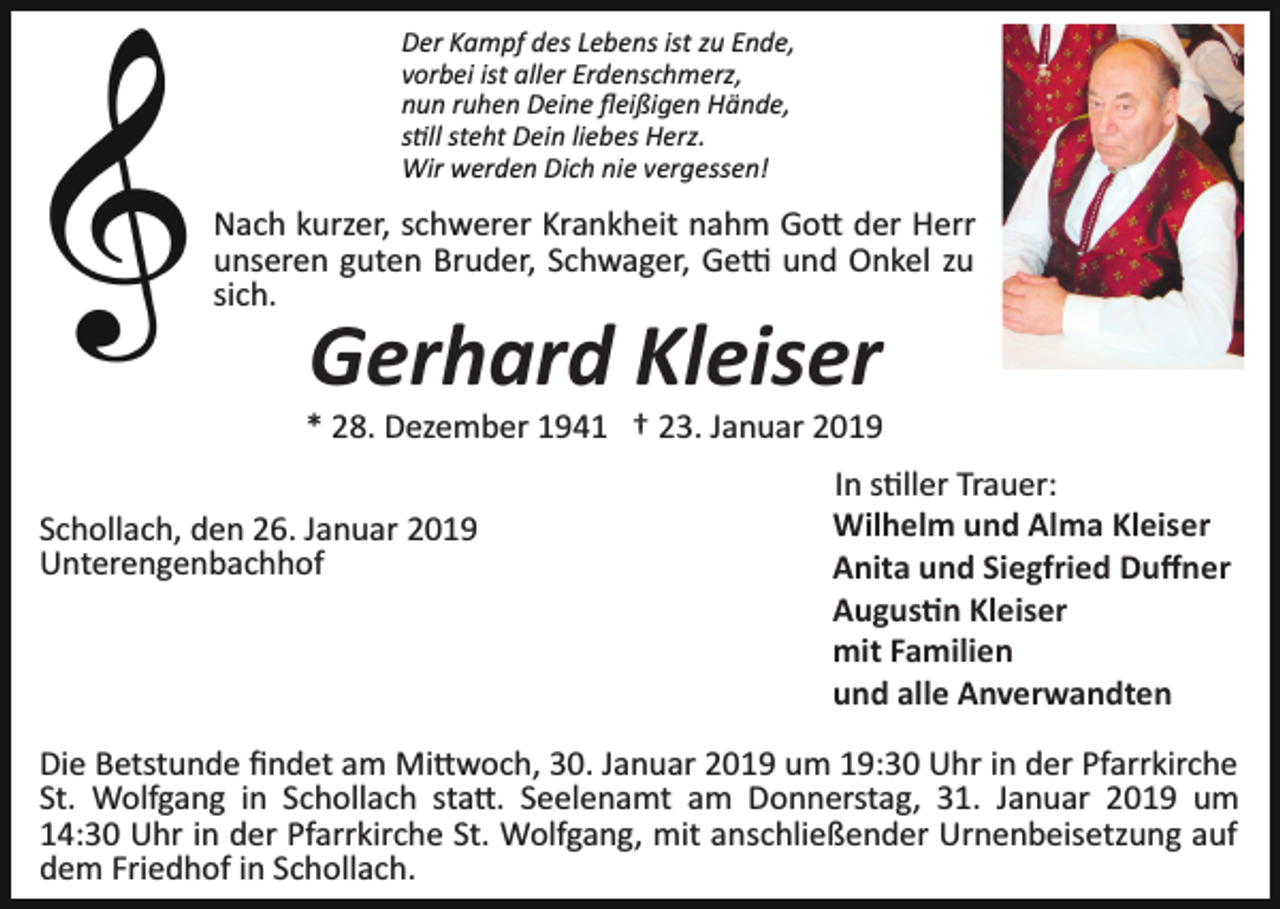 <p>Der Kampf des Lebens ist zu Ende,<br />vorbei ist aller Erdenschmerz,<br />nun ruhen Deine ﬂeißigen Hände,<br />s�ll steht Dein liebes Herz.<br />Wir werden Dich nie vergessen!</p><p>Nach kurzer, schwerer Krankheit nahm Go� der Herr<br />unseren guten Bruder, Schwager, Ge� und Onkel zu<br />sich.</p><p>Gerhard Kleiser<br />* 28. Dezember 1941 † 23. Januar 2019<br />Schollach, den 26. Januar 2019<br />Unterengenbachhof</p><p>In s�ller Trauer:<br />Wilhelm und Alma Kleiser<br />Anita und Siegfried Duﬀner<br />Augus�n Kleiser<br />mit Familien<br />und alle Anverwandten</p><p>Die Betstunde ﬁndet am Mi�woch, 30. Januar 2019 um 19:30 Uhr in der Pfarrkirche<br />St. Wolfgang in Schollach sta�. Seelenamt am Donnerstag, 31. Januar 2019 um<br />14:30 Uhr in der Pfarrkirche St. Wolfgang, mit anschließender Urnenbeisetzung auf<br />dem Friedhof in Schollach.</p>