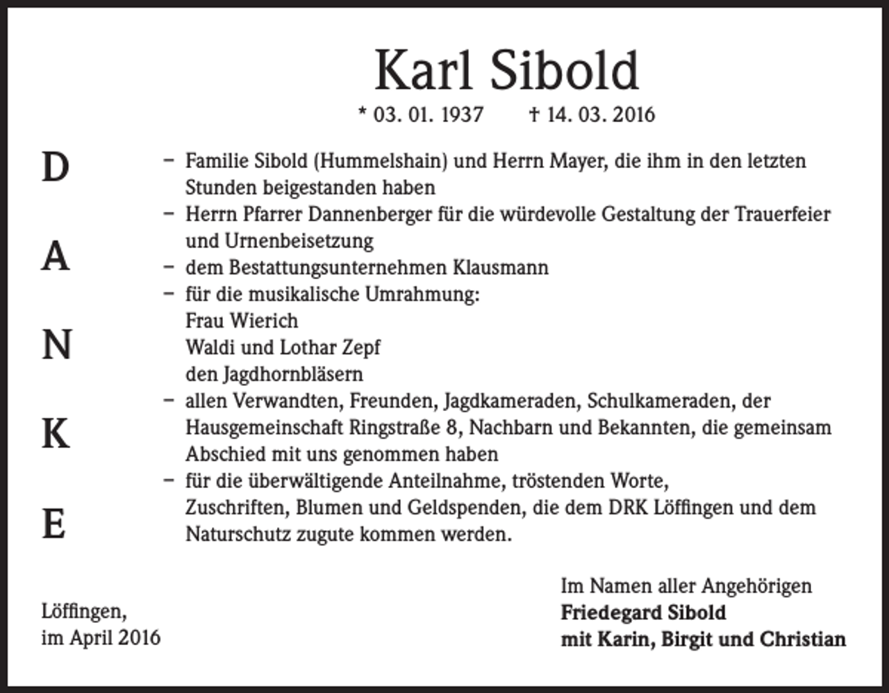 <p>Karl Sibold</p><p>* 03. 01. 1937 † 14. 03. 2016</p><p>D<br />A<br />N<br />K<br />E<br />Löffingen,<br />im April 2016</p><p>– Familie Sibold (Hummelshain) und Herrn Mayer, die ihm in den letzten<br />Stunden beigestanden haben<br />– Herrn Pfarrer Dannenberger für die würdevolle Gestaltung der Trauerfeier<br />und Urnenbeisetzung<br />– dem Bestattungsunternehmen Klausmann<br />– für die musikalische Umrahmung:<br />Frau Wierich<br />Waldi und Lothar Zepf<br />den Jagdhornbläsern<br />– allen Verwandten, Freunden, Jagdkameraden, Schulkameraden, der<br />Hausgemeinschaft Ringstraße 8, Nachbarn und Bekannten, die gemeinsam<br />Abschied mit uns genommen haben<br />– für die überwältigende Anteilnahme, tröstenden Worte,<br />Zuschriften, Blumen und Geldspenden, die dem DRK Löffingen und dem<br />Naturschutz zugute kommen werden.<br />Im Namen aller Angehörigen<br />Friedegard Sibold<br />mit Karin, Birgit und Christian</p>