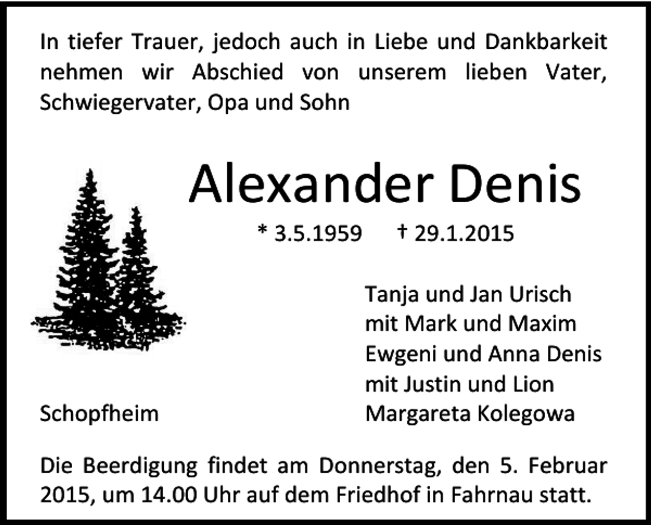 <p>In tiefer Trauer, jedoch auch in Liebe und Dankbarkeit<br />nehmen wir Abschied von unserem lieben Vater,<br />Schwiegervater, Opa und Sohn</p><p>Alexander Denis<br />* 3.5.1959</p><p>Schopfheim</p><p>† 29.1.2015</p><p>Tanja und Jan Urisch<br />mit Mark und Maxim<br />Ewgeni und Anna Denis<br />mit Justin und Lion<br />Margareta Kolegowa</p><p>Die Beerdigung findet am Donnerstag, den 5. Februar<br />2015, um 14.00 Uhr auf dem Friedhof in Fahrnau statt.</p>