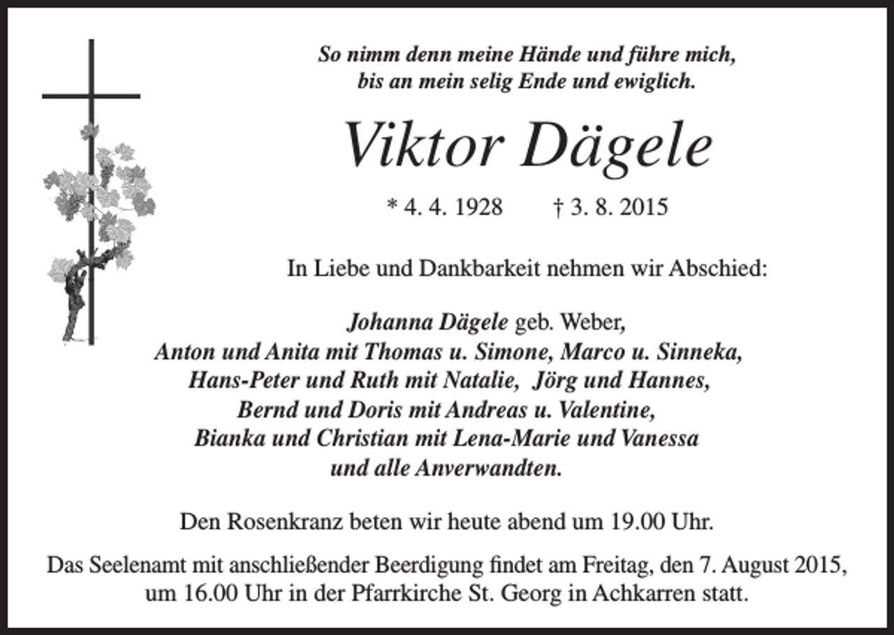 <p>So nimm denn meine Hände und führe mich,<br />bis an mein selig Ende und ewiglich.</p><p>Viktor Dägele</p><p>* 4. 4. 1928 † 3. 8. 2015</p><p>In Liebe und Dankbarkeit nehmen wir Abschied:</p><p>Johanna Dägele geb. Weber,<br />Anton und Anita mit Thomas u. Simone, Marco u. Sinneka,<br />Hans-Peter und Ruth mit Natalie, Jörg und Hannes,<br />Bernd und Doris mit Andreas u. Valentine,<br />Bianka und Christian mit Lena-Marie und Vanessa<br />und alle Anverwandten.<br />Den Rosenkranz beten wir heute abend um 19.00 Uhr.<br />Das Seelenamt mit anschließender Beerdigung findet am Freitag, den 7. August 2015,<br />um 16.00 Uhr in der Pfarrkirche St. Georg in Achkarren statt.</p>