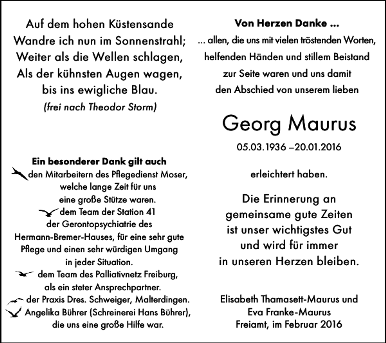 <p>Von Herzen Danke …<br />Auf dem hohen Küstensande<br />Wandre ich nun im Sonnenstrahl; … allen, die uns mit vielen tröstenden Worten,<br />helfenden Händen und stillem Beistand<br />Weiter als die Wellen schlagen,<br />zur Seite waren und uns damit<br />Als der kühnsten Augen wagen,<br />den Abschied von unserem lieben<br />bis ins ewigliche Blau.<br />(frei nach Theodor Storm)</p><p>Georg Maurus<br />05.03.1936 –20.01.2016</p><p>Ein besonderer Dank gilt auch<br />• den Mitarbeitern des Pflegedienst Moser,<br />welche lange Zeit für uns<br />eine große Stütze waren.<br />• dem Team der Station 41<br />der Gerontopsychiatrie des<br />Hermann-Bremer-Hauses, für eine sehr gute<br />Pflege und einen sehr würdigen Umgang<br />in jeder Situation.<br />• dem Team des Palliativnetz Freiburg,<br />als ein steter Ansprechpartner.<br />• der Praxis Dres. Schweiger, Malterdingen.<br />• Angelika Bührer (Schreinerei Hans Bührer),<br />die uns eine große Hilfe war.</p><p>erleichtert haben.</p><p>Die Erinnerung an<br />gemeinsame gute Zeiten<br />ist unser wichtigstes Gut<br />und wird für immer<br />in unseren Herzen bleiben.<br />Elisabeth Thamasett-Maurus und<br />Eva Franke-Maurus<br />Freiamt, im Februar 2016</p>