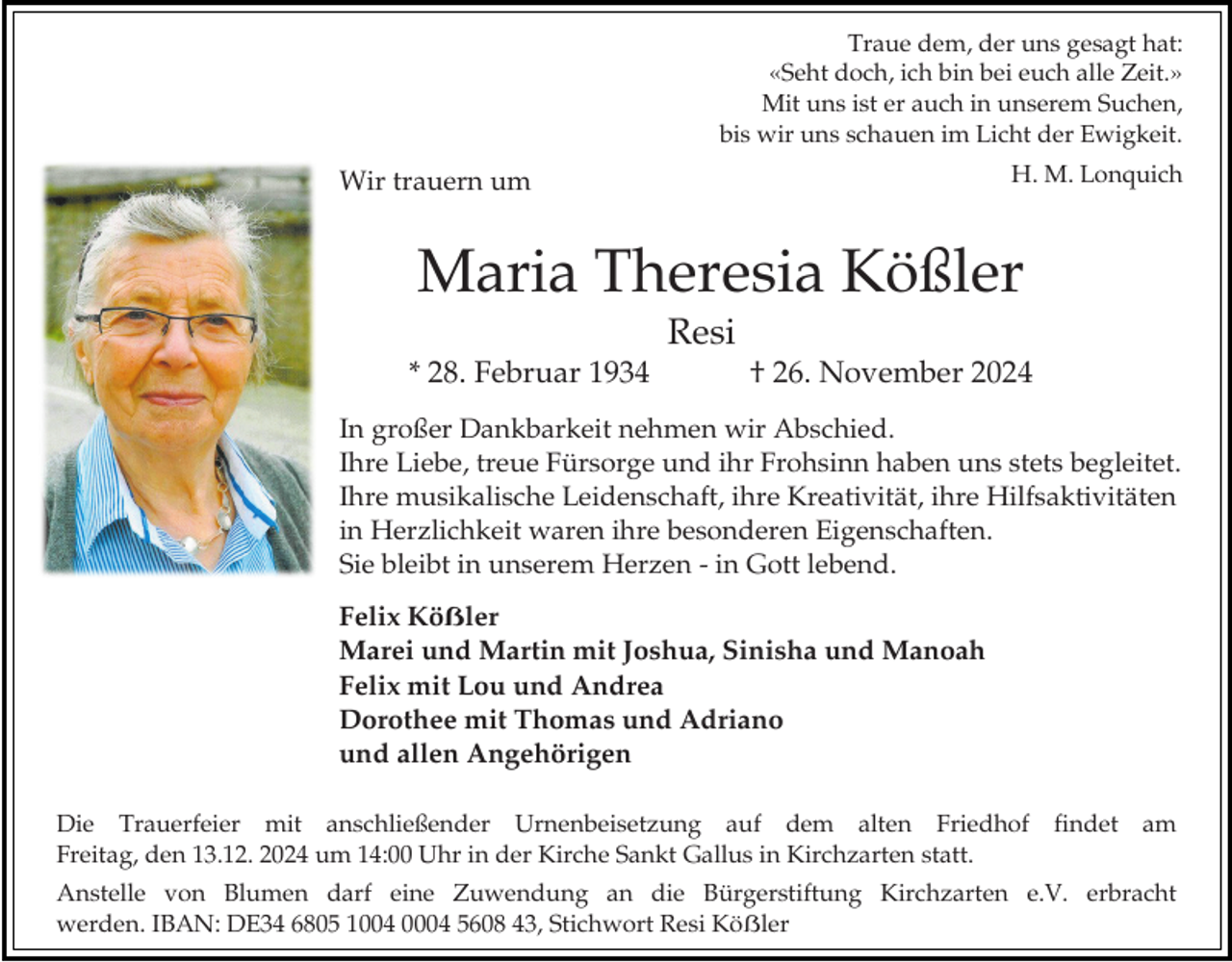 <p>Traue dem, der uns gesagt hat:<br />«Seht doch, ich bin bei euch alle Zeit.»<br />Mit uns ist er auch in unserem Suchen,<br />bis wir uns schauen im Licht der Ewigkeit.<br />H. M. Lonquich</p><p>Wir trauern um</p><p>Maria Theresia Kößler<br />Resi<br />* 28. Februar 1934</p><p>† 26. November 2024</p><p>In großer Dankbarkeit nehmen wir Abschied.<br />Ihre Liebe, treue Fürsorge und ihr Frohsinn haben uns stets begleitet.<br />Ihre musikalische Leidenschaft, ihre Kreativität, ihre Hilfsaktivitäten<br />in Herzlichkeit waren ihre besonderen Eigenschaften.<br />Sie bleibt in unserem Herzen - in Gott lebend.<br />Felix Köẞler<br />Marei und Martin mit Joshua, Sinisha und Manoah<br />Felix mit Lou und Andrea<br />Dorothee mit Thomas und Adriano<br />und allen Angehörigen<br />Die Trauerfeier mit anschließender Urnenbeisetzung auf dem alten Friedhof findet am<br />Freitag, den 13.12. 2024 um 14:00 Uhr in der Kirche Sankt Gallus in Kirchzarten statt.<br />Anstelle von Blumen darf eine Zuwendung an die Bürgerstiftung Kirchzarten e.V. erbracht<br />werden. IBAN: DE34 6805 1004 0004 5608 43, Stichwort Resi Köẞler</p>