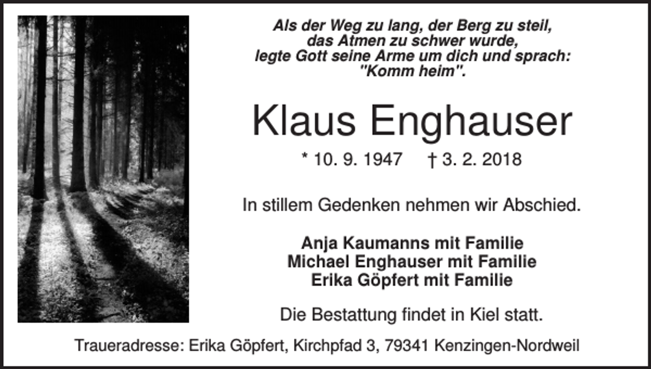 <p>Als der Weg zu lang, der Berg zu steil,<br />das Atmen zu schwer wurde,<br />legte Gott seine Arme um dich und sprach:<br />"Komm heim".</p><p>Klaus Enghauser<br />* 10. 9. 1947</p><p>† 3. 2. 2018</p><p>In stillem Gedenken nehmen wir Abschied.<br />Anja Kaumanns mit Familie<br />Michael Enghauser mit Familie<br />Erika Göpfert mit Familie</p><p>Die Bestattung findet in Kiel statt.<br />Traueradresse: Erika Göpfert, Kirchpfad 3, 79341 Kenzingen-Nordweil</p>