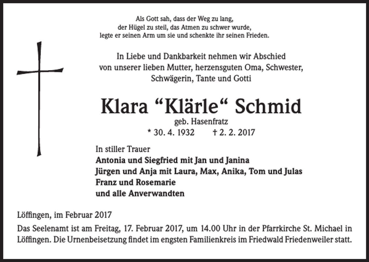 <p>Als Gott sah, dass der Weg zu lang,<br />der Hügel zu steil, das Atmen zu schwer wurde,<br />legte er seinen Arm um sie und schenkte ihr seinen Frieden.</p><p>In Liebe und Dankbarkeit nehmen wir Abschied<br />von unserer lieben Mutter, herzensguten Oma, Schwester,<br />Schwägerin, Tante und Gotti</p><p>Klara “Klärle“<br />Schmid<br />geb. Hasenfratz</p><p>* 30. 4. 1932 † 2. 2. 2017<br />In stiller Trauer<br />Antonia und Siegfried mit Jan und Janina<br />Jürgen und Anja mit Laura, Max, Anika, Tom und Julas<br />Franz und Rosemarie<br />und alle Anverwandten</p><p>Löffingen, im Februar 2017<br />Das Seelenamt ist am Freitag, 17. Februar 2017, um 14.00 Uhr in der Pfarrkirche St. Michael in<br />Löffingen. Die Urnenbeisetzung findet im engsten Familienkreis im Friedwald Friedenweiler statt.</p>