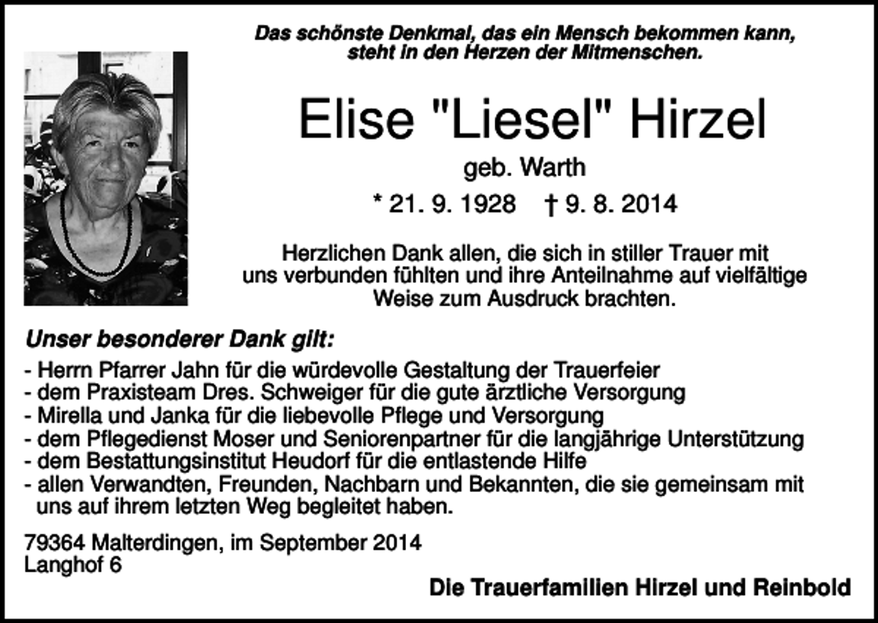 <p>Das schönste Denkmal, das ein Mensch bekommen kann,<br />steht in den Herzen der Mitmenschen.</p><p>Elise "Liesel" Hirzel<br />geb. Warth<br />* 21. 9. 1928 † 9. 8. 2014<br />Herzlichen Dank allen, die sich in stiller Trauer mit<br />uns verbunden fühlten und ihre Anteilnahme auf vielfältige<br />Weise zum Ausdruck brachten.</p><p>Unser besonderer Dank gilt:<br />- Herrn Pfarrer Jahn für die würdevolle Gestaltung der Trauerfeier<br />- dem Praxisteam Dres. Schweiger für die gute ärztliche Versorgung<br />- Mirella und Janka für die liebevolle Pflege und Versorgung<br />- dem Pflegedienst Moser und Seniorenpartner für die langjährige Unterstützung<br />- dem Bestattungsinstitut Heudorf für die entlastende Hilfe<br />- allen Verwandten, Freunden, Nachbarn und Bekannten, die sie gemeinsam mit<br />uns auf ihrem letzten Weg begleitet haben.<br />79364 Malterdingen, im September 2014<br />Langhof 6</p><p>Die Trauerfamilien Hirzel und Reinbold</p>