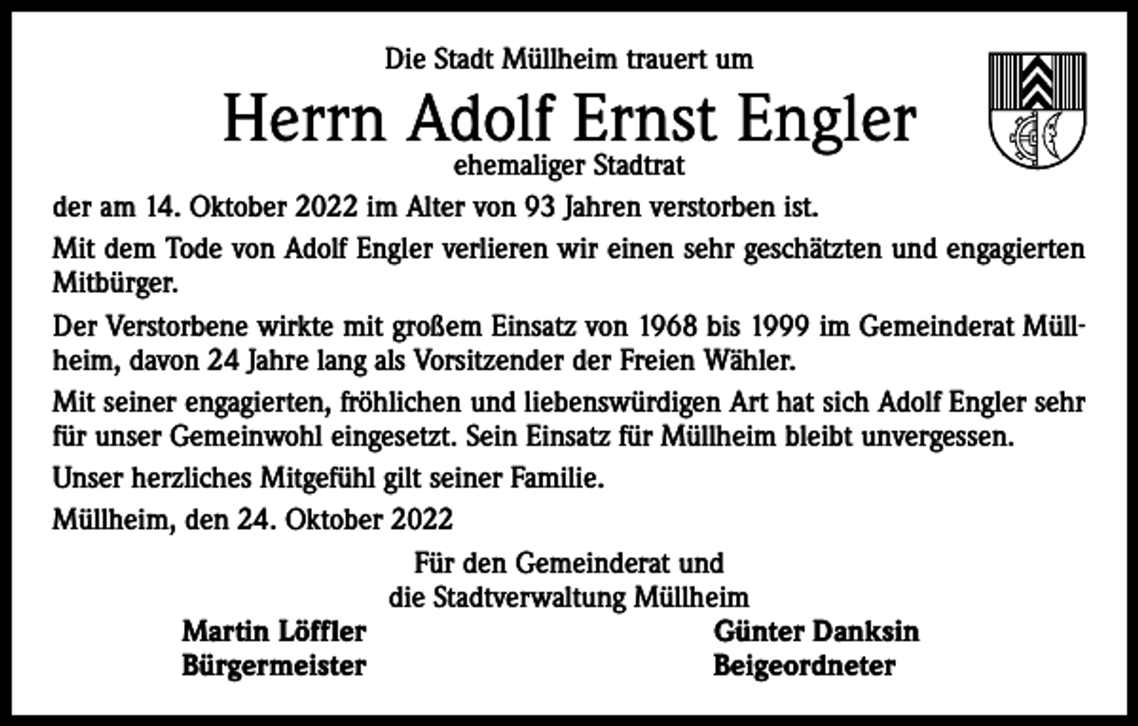 <p>Die Stadt Müllheim trauert um</p><p>Herrn Adolf<br />Ernst Engler<br />ehemaliger Stadtrat<br />der am 14. Oktober 2022 im Alter von 93 Jahren verstorben ist.<br />Mit dem Tode von Adolf Engler verlieren wir einen sehr geschätzten und engagierten<br />Mitbürger.<br />Der Verstorbene wirkte mit großem Einsatz von 1968 bis 1999 im Gemeinderat Müllheim, davon 24 Jahre lang als Vorsitzender der Freien Wähler.<br />Mit seiner engagierten, fröhlichen und liebenswürdigen Art hat sich Adolf Engler sehr<br />für unser Gemeinwohl eingesetzt. Sein Einsatz für Müllheim bleibt unvergessen.<br />Unser herzliches Mitgefühl gilt seiner Familie.<br />Müllheim, den 24. Oktober 2022<br />Für den Gemeinderat und<br />die Stadtverwaltung Müllheim<br />Martin Löffler<br />Günter Danksin<br />Bürgermeister<br />Beigeordneter</p>